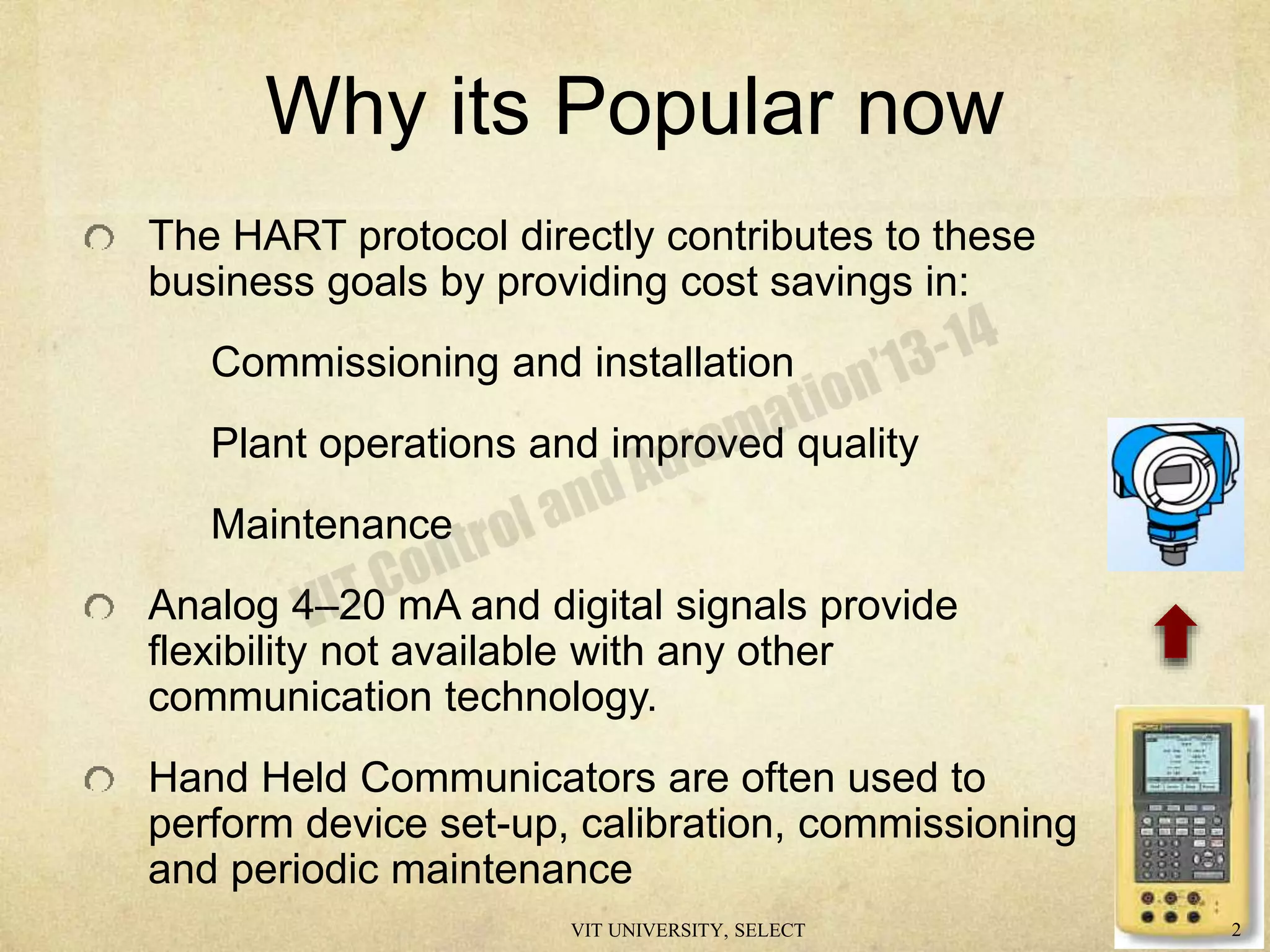 Why its Popular now
The HART protocol directly contributes to these
business goals by providing cost savings in:
Commissioning and installation
Plant operations and improved quality
Maintenance
Analog 4–20 mA and digital signals provide
flexibility not available with any other
communication technology.
Hand Held Communicators are often used to
perform device set-up, calibration, commissioning
and periodic maintenance
VIT UNIVERSITY, SELECT 2
 