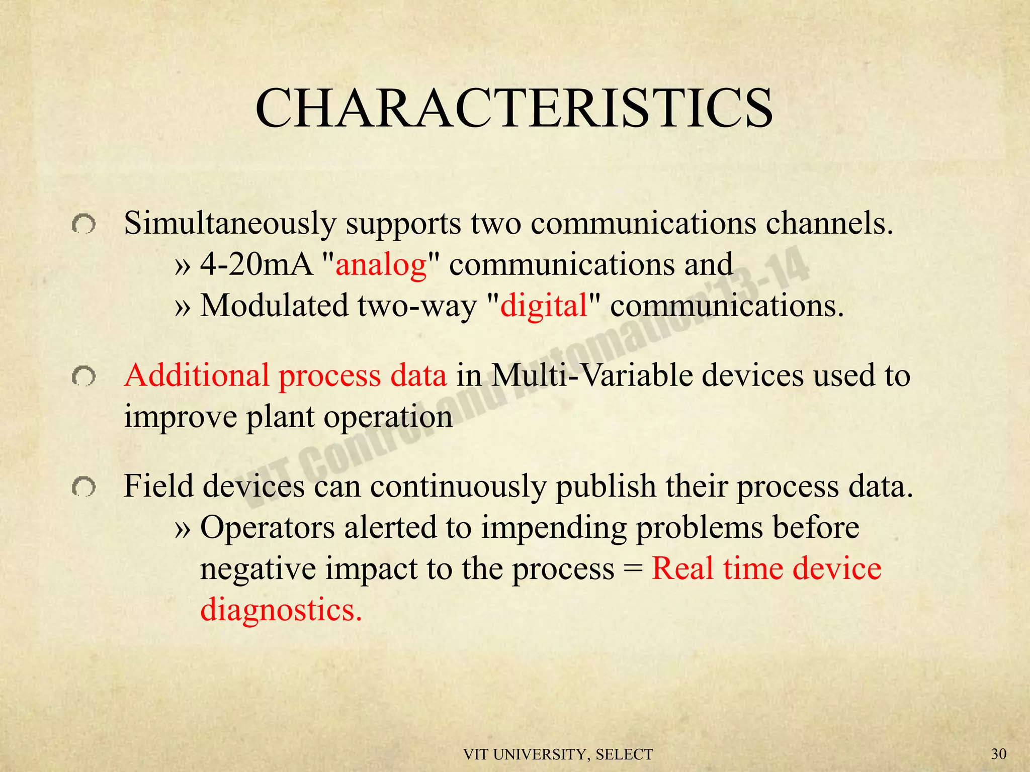 CHARACTERISTICS
Simultaneously supports two communications channels.
» 4-20mA "analog" communications and
» Modulated two-way "digital" communications.
Additional process data in Multi-Variable devices used to
improve plant operation
Field devices can continuously publish their process data.
» Operators alerted to impending problems before
negative impact to the process = Real time device
diagnostics.
VIT UNIVERSITY, SELECT 30
 