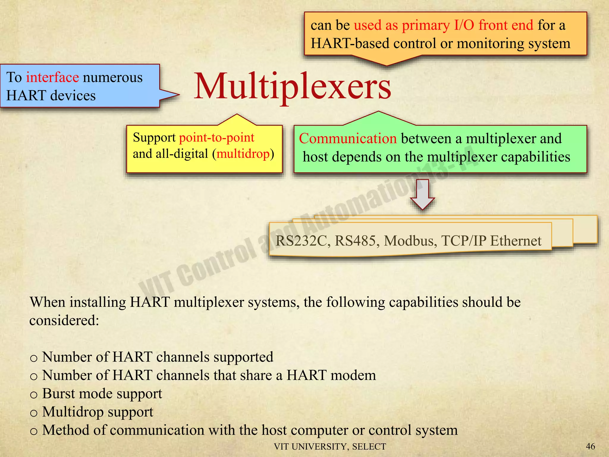 MultiplexersTo interface numerous
HART devices
Support point-to-point
and all-digital (multidrop)
Communication between a multiplexer and
host depends on the multiplexer capabilities
RS232C, RS485, Modbus, TCP/IP Ethernet
can be used as primary I/O front end for a
HART-based control or monitoring system
When installing HART multiplexer systems, the following capabilities should be
considered:
o Number of HART channels supported
o Number of HART channels that share a HART modem
o Burst mode support
o Multidrop support
o Method of communication with the host computer or control system
VIT UNIVERSITY, SELECT 46
 