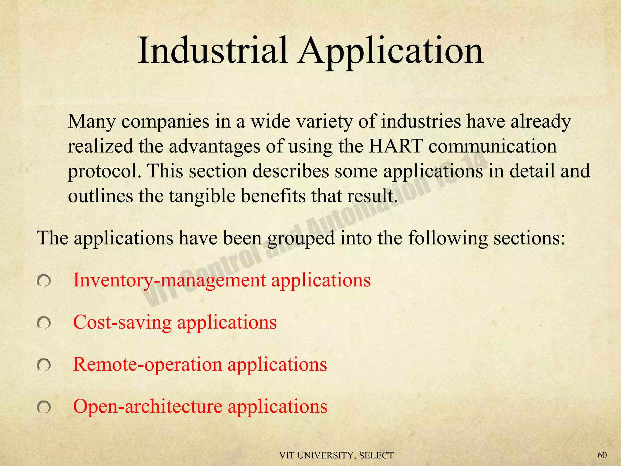 Industrial Application
Many companies in a wide variety of industries have already
realized the advantages of using the HART communication
protocol. This section describes some applications in detail and
outlines the tangible benefits that result.
The applications have been grouped into the following sections:
Inventory-management applications
Cost-saving applications
Remote-operation applications
Open-architecture applications
VIT UNIVERSITY, SELECT 60
 