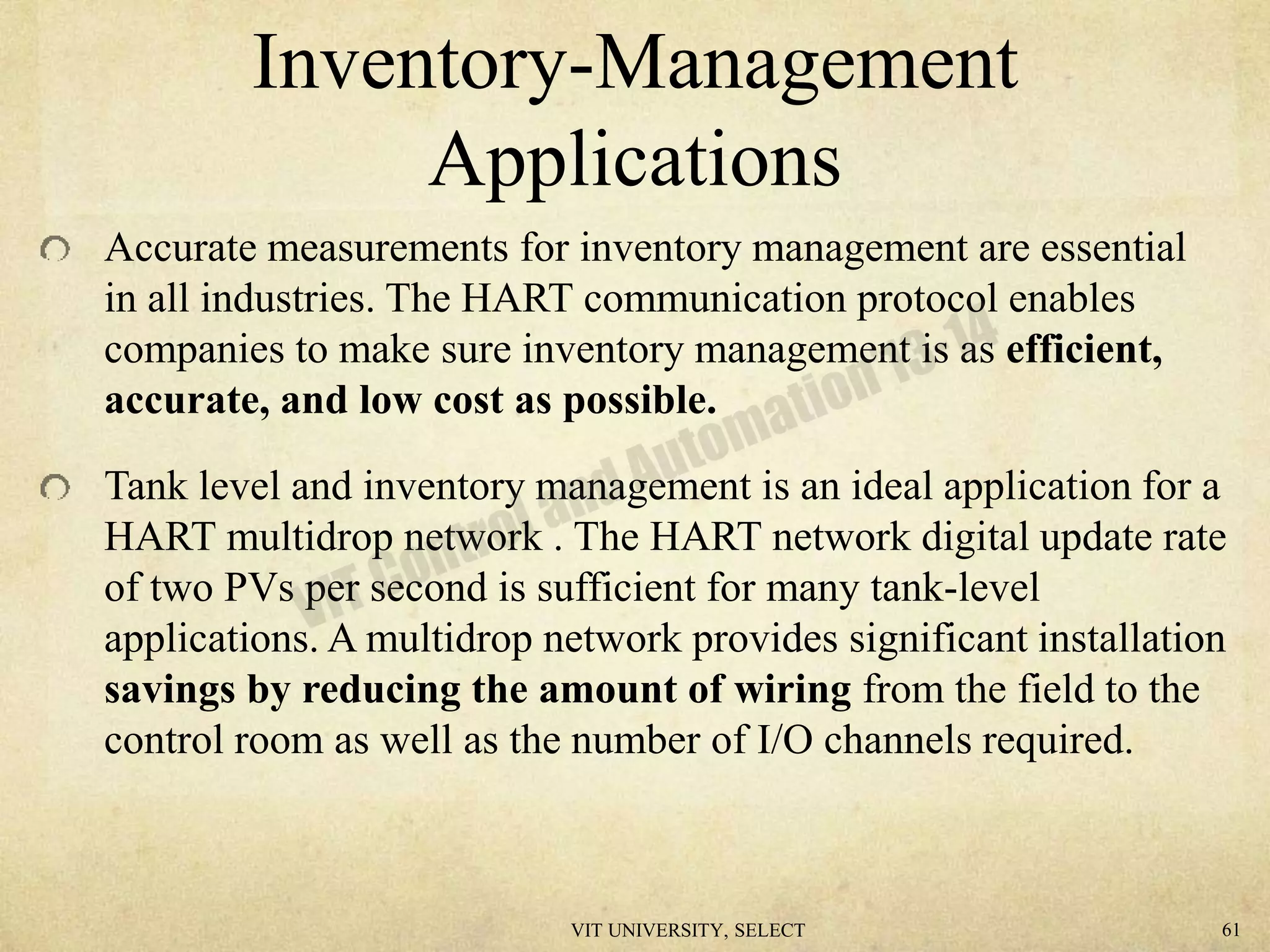 Inventory-Management
Applications
Accurate measurements for inventory management are essential
in all industries. The HART communication protocol enables
companies to make sure inventory management is as efficient,
accurate, and low cost as possible.
Tank level and inventory management is an ideal application for a
HART multidrop network . The HART network digital update rate
of two PVs per second is sufficient for many tank-level
applications. A multidrop network provides significant installation
savings by reducing the amount of wiring from the field to the
control room as well as the number of I/O channels required.
VIT UNIVERSITY, SELECT 61
 