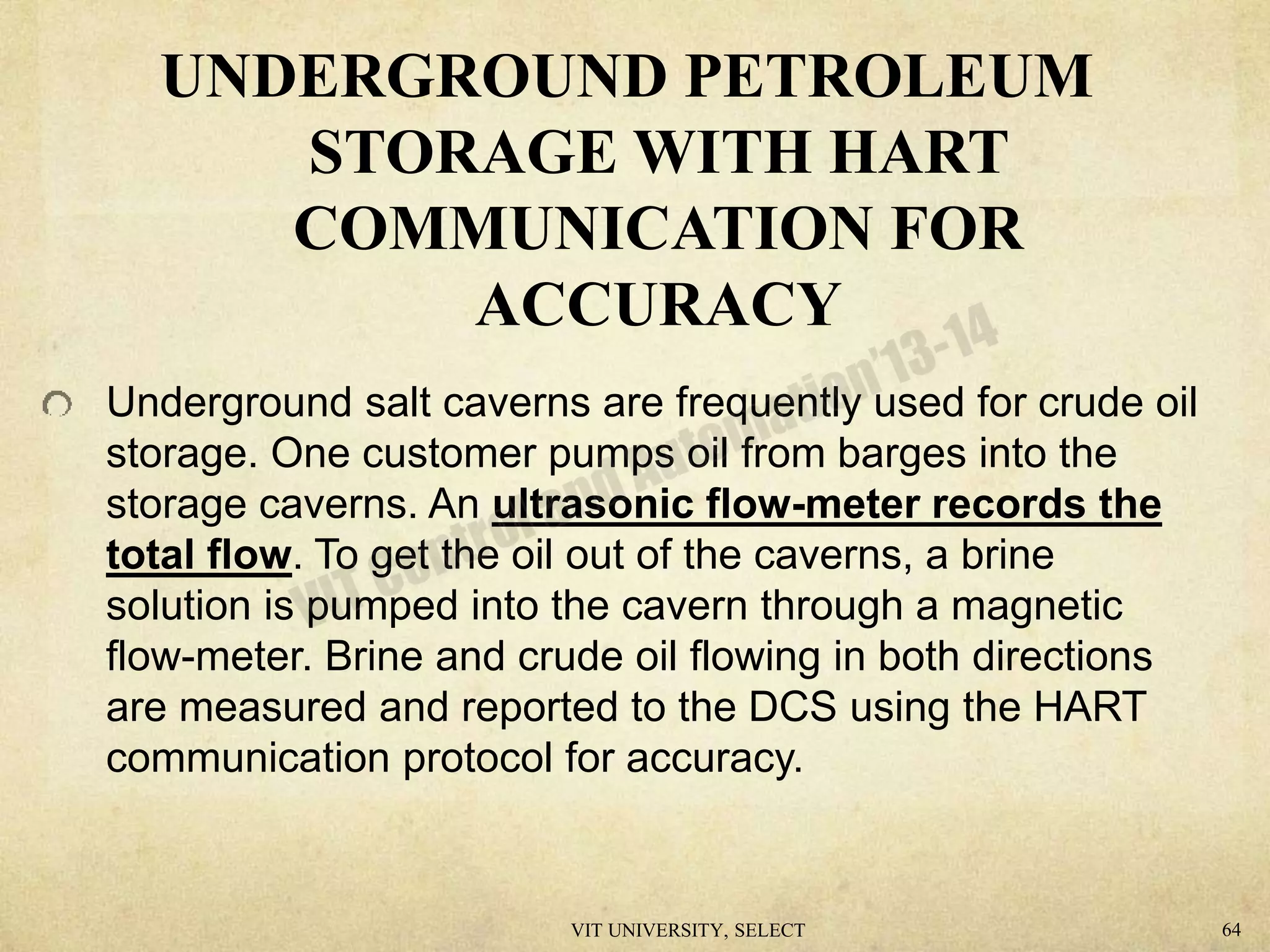 UNDERGROUND PETROLEUM
STORAGE WITH HART
COMMUNICATION FOR
ACCURACY
Underground salt caverns are frequently used for crude oil
storage. One customer pumps oil from barges into the
storage caverns. An ultrasonic flow-meter records the
total flow. To get the oil out of the caverns, a brine
solution is pumped into the cavern through a magnetic
flow-meter. Brine and crude oil flowing in both directions
are measured and reported to the DCS using the HART
communication protocol for accuracy.
VIT UNIVERSITY, SELECT 64
 