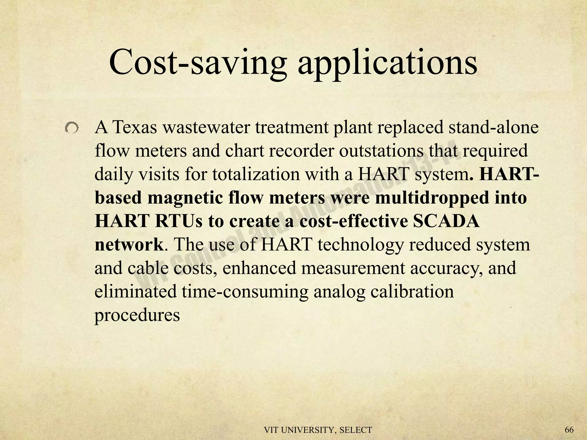 Cost-saving applications
A Texas wastewater treatment plant replaced stand-alone
flow meters and chart recorder outstations that required
daily visits for totalization with a HART system. HART-
based magnetic flow meters were multidropped into
HART RTUs to create a cost-effective SCADA
network. The use of HART technology reduced system
and cable costs, enhanced measurement accuracy, and
eliminated time-consuming analog calibration
procedures
VIT UNIVERSITY, SELECT 66
 