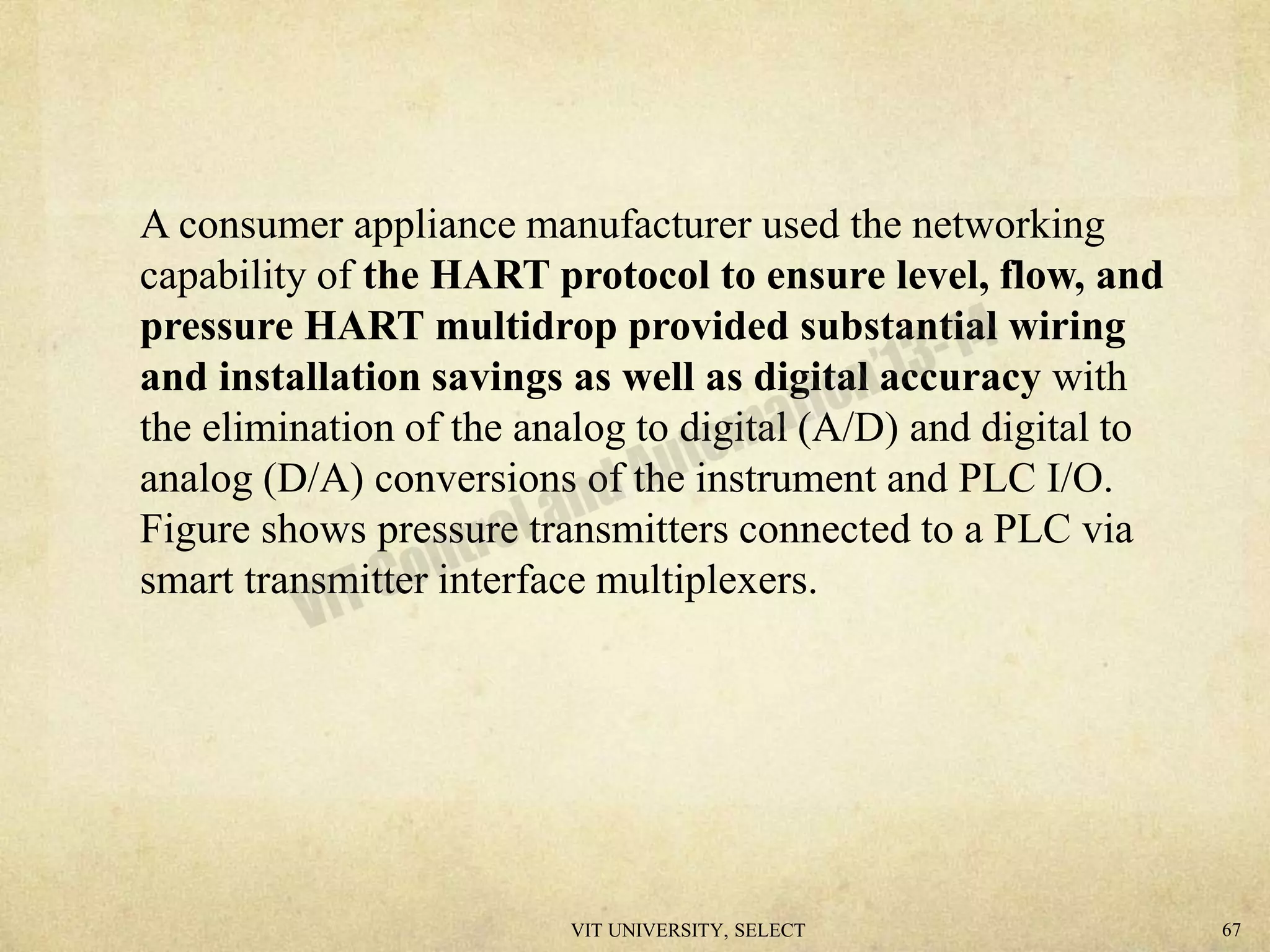 A consumer appliance manufacturer used the networking
capability of the HART protocol to ensure level, flow, and
pressure HART multidrop provided substantial wiring
and installation savings as well as digital accuracy with
the elimination of the analog to digital (A/D) and digital to
analog (D/A) conversions of the instrument and PLC I/O.
Figure shows pressure transmitters connected to a PLC via
smart transmitter interface multiplexers.
VIT UNIVERSITY, SELECT 67
 