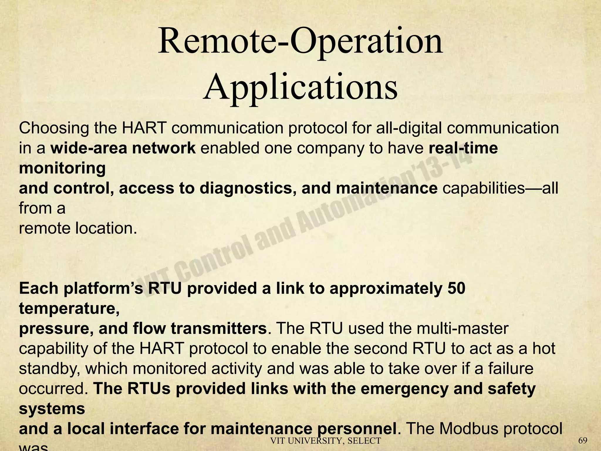Remote-Operation
Applications
Choosing the HART communication protocol for all-digital communication
in a wide-area network enabled one company to have real-time
monitoring
and control, access to diagnostics, and maintenance capabilities—all
from a
remote location.
Each platform’s RTU provided a link to approximately 50
temperature,
pressure, and flow transmitters. The RTU used the multi-master
capability of the HART protocol to enable the second RTU to act as a hot
standby, which monitored activity and was able to take over if a failure
occurred. The RTUs provided links with the emergency and safety
systems
and a local interface for maintenance personnel. The Modbus protocol
VIT UNIVERSITY, SELECT 69
 