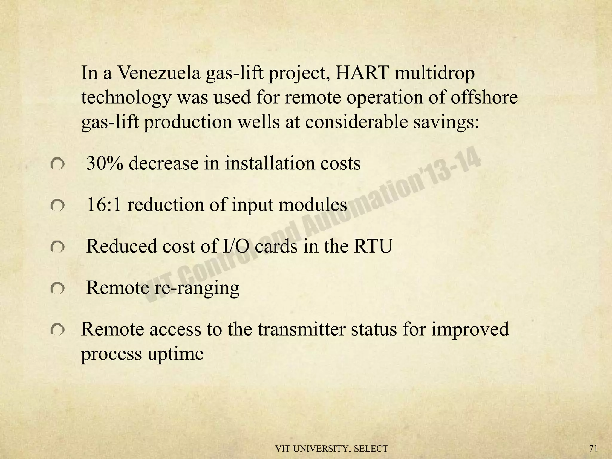 In a Venezuela gas-lift project, HART multidrop
technology was used for remote operation of offshore
gas-lift production wells at considerable savings:
30% decrease in installation costs
16:1 reduction of input modules
Reduced cost of I/O cards in the RTU
Remote re-ranging
Remote access to the transmitter status for improved
process uptime
VIT UNIVERSITY, SELECT 71
 
