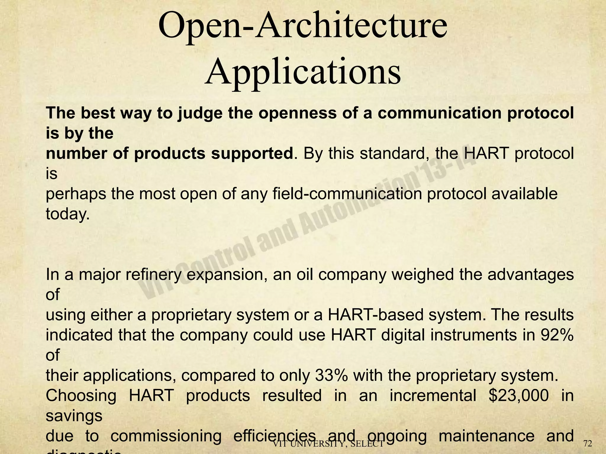 Open-Architecture
Applications
The best way to judge the openness of a communication protocol
is by the
number of products supported. By this standard, the HART protocol
is
perhaps the most open of any field-communication protocol available
today.
In a major refinery expansion, an oil company weighed the advantages
of
using either a proprietary system or a HART-based system. The results
indicated that the company could use HART digital instruments in 92%
of
their applications, compared to only 33% with the proprietary system.
Choosing HART products resulted in an incremental $23,000 in
savings
due to commissioning efficiencies and ongoing maintenance andVIT UNIVERSITY, SELECT 72
 