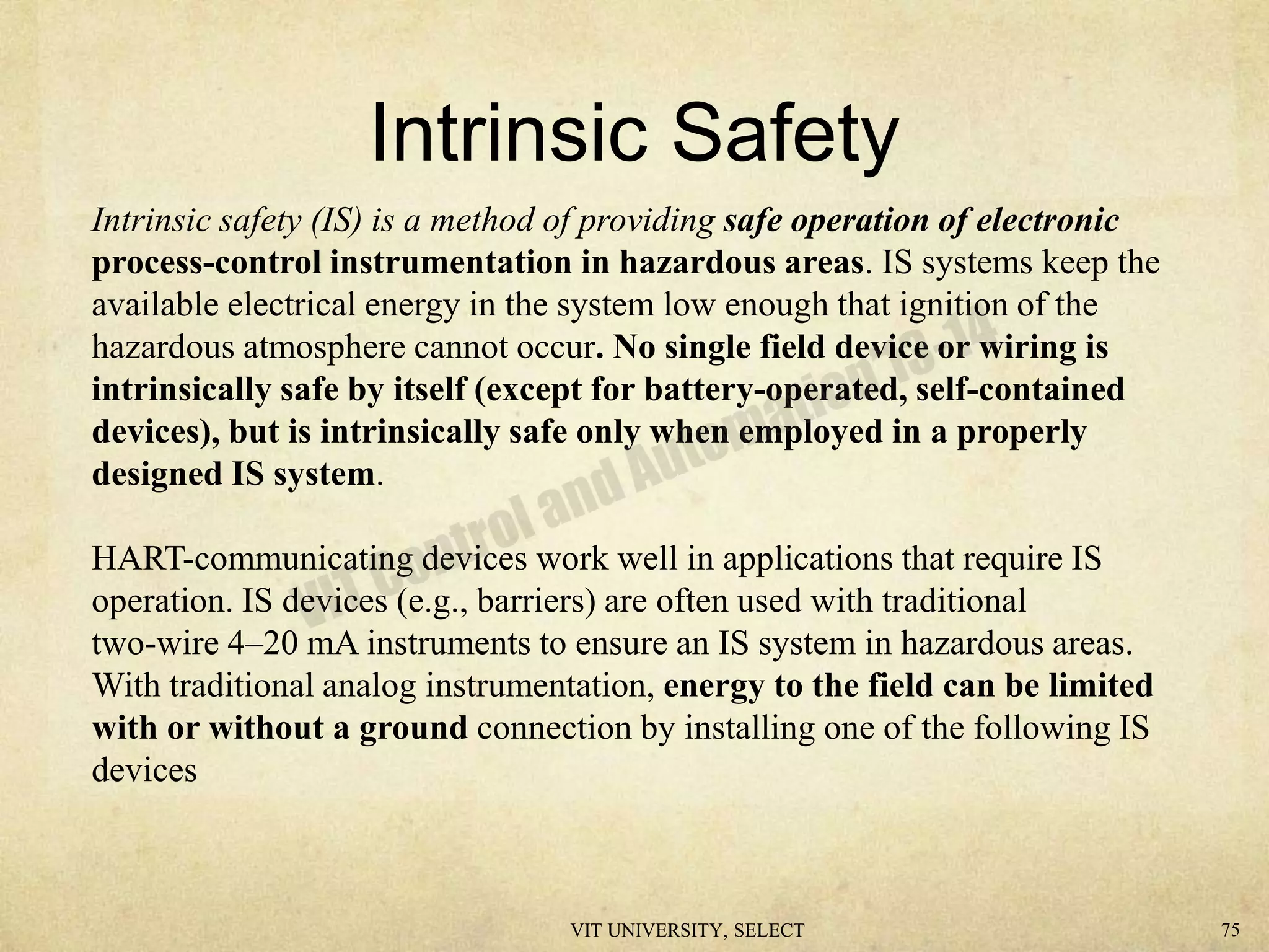 Intrinsic Safety
Intrinsic safety (IS) is a method of providing safe operation of electronic
process-control instrumentation in hazardous areas. IS systems keep the
available electrical energy in the system low enough that ignition of the
hazardous atmosphere cannot occur. No single field device or wiring is
intrinsically safe by itself (except for battery-operated, self-contained
devices), but is intrinsically safe only when employed in a properly
designed IS system.
HART-communicating devices work well in applications that require IS
operation. IS devices (e.g., barriers) are often used with traditional
two-wire 4–20 mA instruments to ensure an IS system in hazardous areas.
With traditional analog instrumentation, energy to the field can be limited
with or without a ground connection by installing one of the following IS
devices
VIT UNIVERSITY, SELECT 75
 