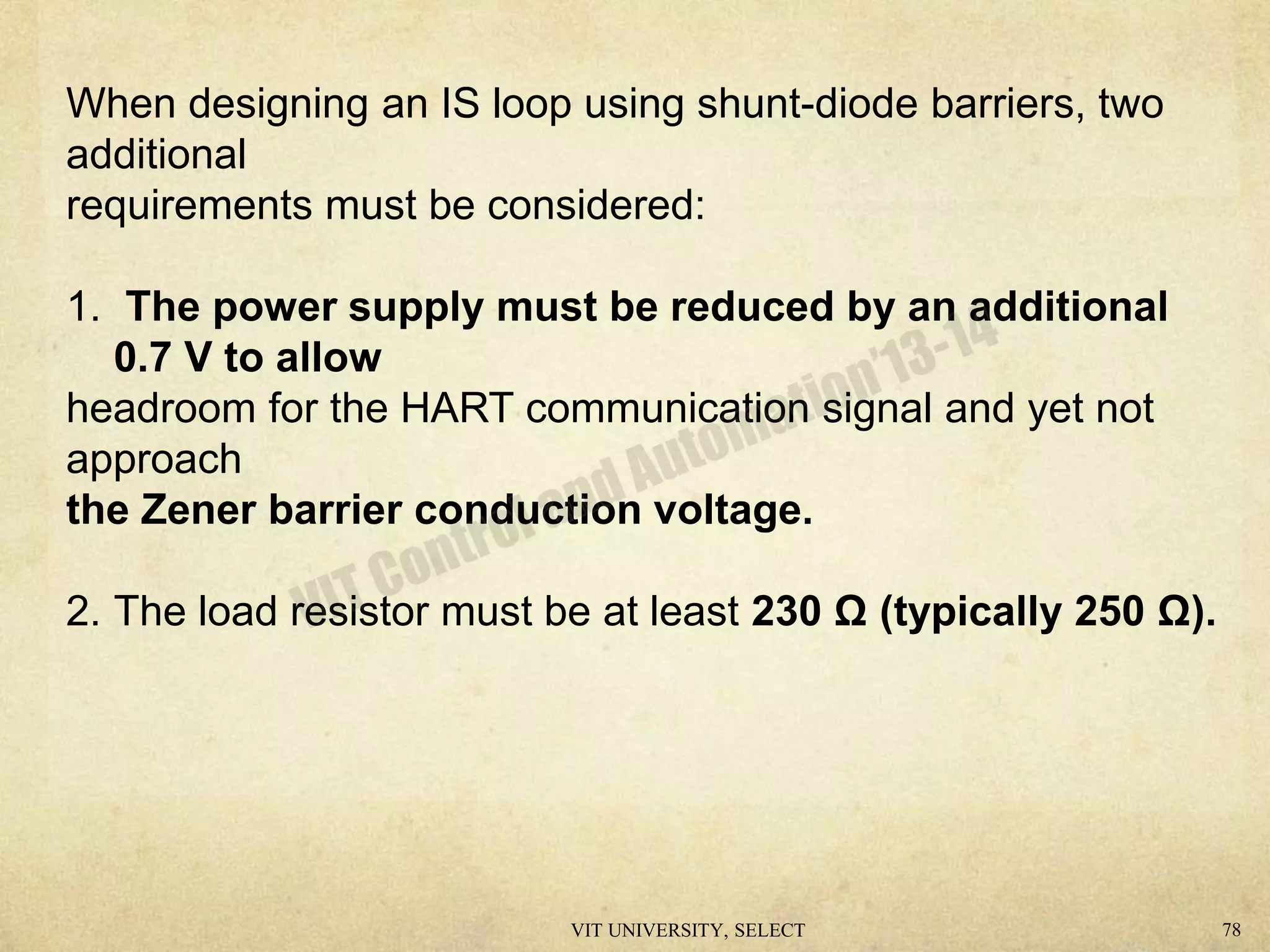 When designing an IS loop using shunt-diode barriers, two
additional
requirements must be considered:
1. The power supply must be reduced by an additional
0.7 V to allow
headroom for the HART communication signal and yet not
approach
the Zener barrier conduction voltage.
2. The load resistor must be at least 230 Ω (typically 250 Ω).
VIT UNIVERSITY, SELECT 78
 