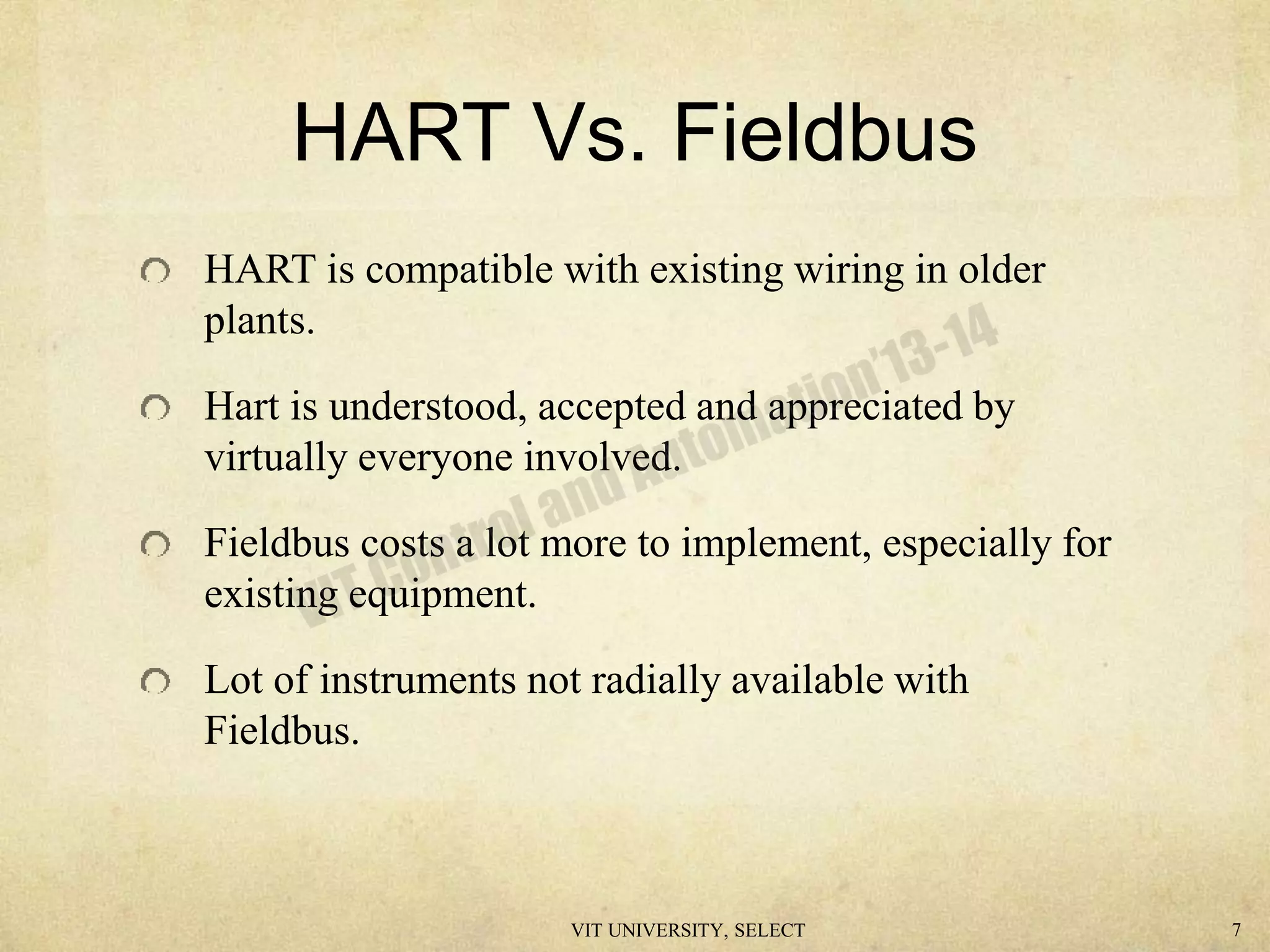 HART Vs. Fieldbus
HART is compatible with existing wiring in older
plants.
Hart is understood, accepted and appreciated by
virtually everyone involved.
Fieldbus costs a lot more to implement, especially for
existing equipment.
Lot of instruments not radially available with
Fieldbus.
VIT UNIVERSITY, SELECT 7
 