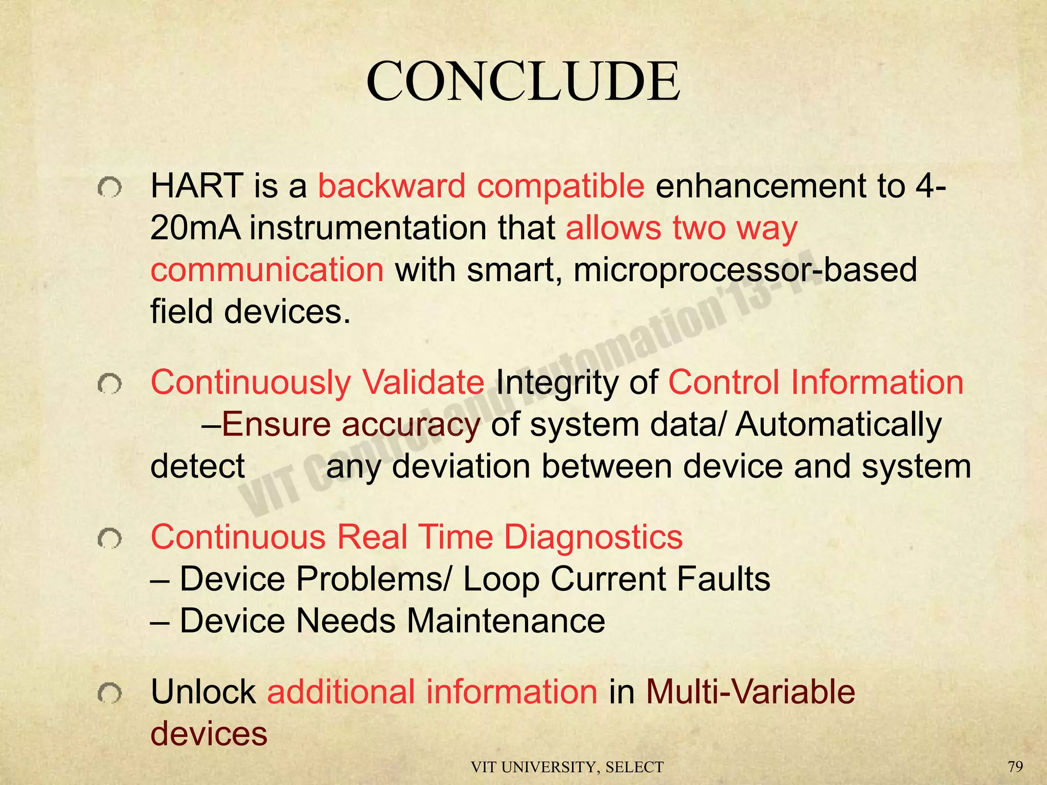 HART is a backward compatible enhancement to 4-
20mA instrumentation that allows two way
communication with smart, microprocessor-based
field devices.
Continuously Validate Integrity of Control Information
–Ensure accuracy of system data/ Automatically
detect any deviation between device and system
Continuous Real Time Diagnostics
– Device Problems/ Loop Current Faults
– Device Needs Maintenance
Unlock additional information in Multi-Variable
devices
CONCLUDE
VIT UNIVERSITY, SELECT 79
 