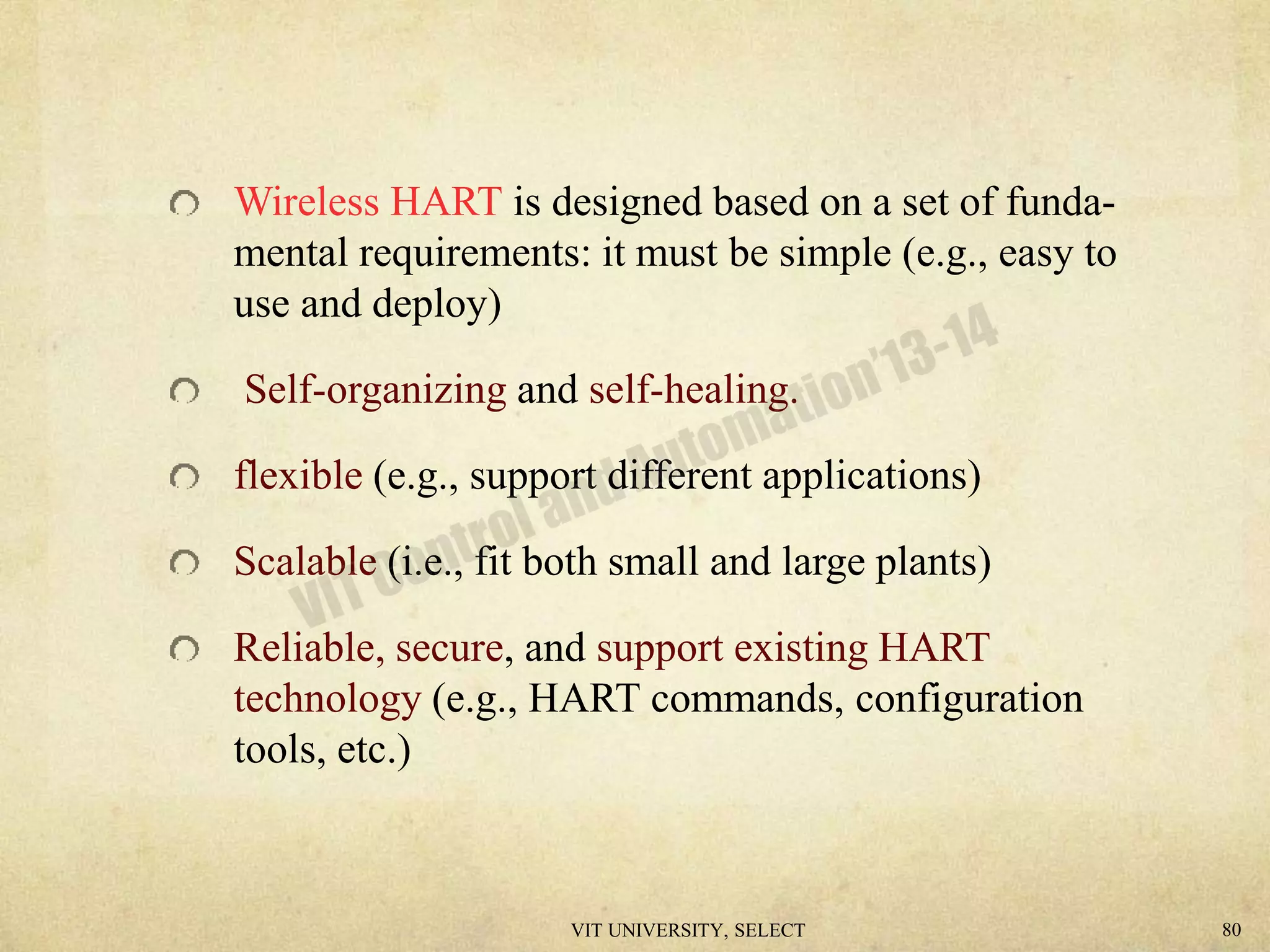Wireless HART is designed based on a set of funda-
mental requirements: it must be simple (e.g., easy to
use and deploy)
Self-organizing and self-healing.
flexible (e.g., support different applications)
Scalable (i.e., fit both small and large plants)
Reliable, secure, and support existing HART
technology (e.g., HART commands, configuration
tools, etc.)
VIT UNIVERSITY, SELECT 80
 