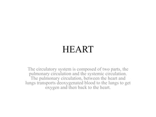 HEART 
The circulatory system is composed of two parts, the 
pulmonary circulation and the systemic circulation. 
The pulmonary circulation, between the heart and 
lungs transports deoxygenated blood to the lungs to get 
oxygen and then back to the heart. 
 
