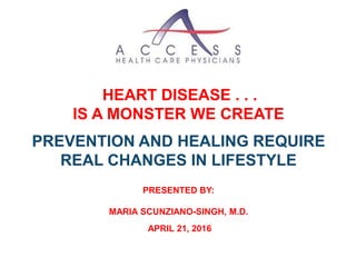 HEART DISEASE . . .
IS A MONSTER WE CREATE
PREVENTION AND HEALING REQUIRE
REAL CHANGES IN LIFESTYLE
PRESENTED BY:
MARIA SCUNZIANO-SINGH, M.D.
APRIL 21, 2016
 