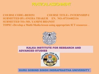 PRATICAL ASSIGNMENT
COURSE CODE:-BED251 COURSE TITLE:- INTERNSHIP-I
SUBMITTED BY:-SNEHA THAKUR EN. NO:-07314402116
SUBMITTED TO:-MS. YAMINI BHANOT
TOPIC:-Develop a Multi-Media lesson using appropriate ICT resources .
GURU GOBIND SINGH INDRAPRASTHA UNIVERSITY
 