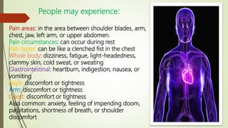 People may experience:
Pain areas: in the area between shoulder blades, arm,
chest, jaw, left arm, or upper abdomen.
Pain circumstances: can occur during rest
Pain types: can be like a clenched fist in the chest
Whole body: dizziness, fatigue, light-headedness,
clammy skin, cold sweat, or sweating
Glastrointestinal: heartburn, indigestion, nausea, or
vomiting
Neck: discomfort or tightness
Arm: discomfort or tightness
Chest: discomfort or tightness
Also common: anxiety, feeling of impending doom,
palpitations, shortness of breath, or shoulder
discomfort
 