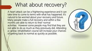 A heart attack can be a frightening experience and it can
take time to come to terms with what has happened. It's
natural to be worried about your recovery and future.
Many people make a full recovery and within a few
months are able to return to their normal
activities. However some people may find that they are
not able to do as much as they previously did. Attending
a cardiac rehabilitation course will increase your chances
of getting back to normal as quickly as possible.
 
