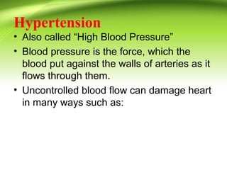 Hypertension
• Also called “High Blood Pressure”
• Blood pressure is the force, which the
blood put against the walls of arteries as it
flows through them.
• Uncontrolled blood flow can damage heart
in many ways such as:
 