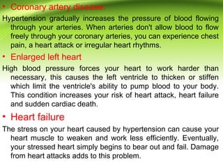 • Coronary artery disease:
Hypertension gradually increases the pressure of blood flowing
through your arteries. When arteries don't allow blood to flow
freely through your coronary arteries, you can experience chest
pain, a heart attack or irregular heart rhythms.
• Enlarged left heart
High blood pressure forces your heart to work harder than
necessary, this causes the left ventricle to thicken or stiffen
which limit the ventricle's ability to pump blood to your body.
This condition increases your risk of heart attack, heart failure
and sudden cardiac death.
• Heart failure
The stress on your heart caused by hypertension can cause your
heart muscle to weaken and work less efficiently. Eventually,
your stressed heart simply begins to bear out and fail. Damage
from heart attacks adds to this problem.
 