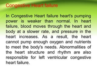 Congestive Heart failure
In Congestive Heart failure heart's pumping
power is weaker than normal. In heart
failure, blood moves through the heart and
body at a slower rate, and pressure in the
heart increases. As a result, the heart
cannot pump enough oxygen and nutrients
to meet the body's needs. Abnormalities of
the heart structure and rhythm are also
responsible for left ventricular congestive
heart failure.
 