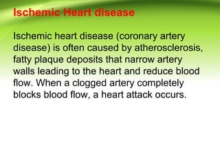 Ischemic Heart disease
Ischemic heart disease (coronary artery
disease) is often caused by atherosclerosis,
fatty plaque deposits that narrow artery
walls leading to the heart and reduce blood
flow. When a clogged artery completely
blocks blood flow, a heart attack occurs.
 