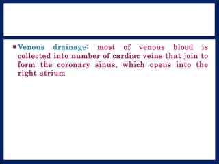  Venous drainage: most of venous blood is
collected into number of cardiac veins that join to
form the coronary sinus, which opens into the
right atrium.
 