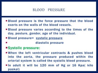  Blood pressure is the force pressure that the blood
exerts on the walls of the blood vessels.
 Blood pressure varies according to the times of the
day, posture, gender, age of the individual.
 Blood pressure= systolic pressure
 diastolic pressure
Systolic pressure:
 When the left ventricular contracts & pushes blood
into the aorta, the pressure produced within the
arterial system is called the systolic blood pressure.
 In adult it will be 120 mm of Hg or 16 Kpa( kilo
paskal)
BLOOD PRESSURE
 
