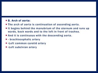  B. Arch of aorta:
 The arch of aorta is continuation of ascending aorta.
 It begins behind the manubrium of the sternum and runs up
wards, back wards and to the left in front of trachea.
 And it is continuous with the descending aorta.
 - brachiocephalic artery
 -Left common carotid artery
 -Left subclvian artery
 