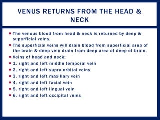  The venous blood from head & neck is returned by deep &
superficial veins.
 The superficial veins will drain blood from superficial area of
the brain & deep vein drain from deep area of deep of brain.
 Veins of head and neck:
 1. right and left middle temporal vein
 2. right and left supra orbital veins
 3. right and left maxillary vein
 4. right and left facial vein
 5. right and left lingual vein
 6. right and left occipital veins
VENUS RETURNS FROM THE HEAD &
NECK
 