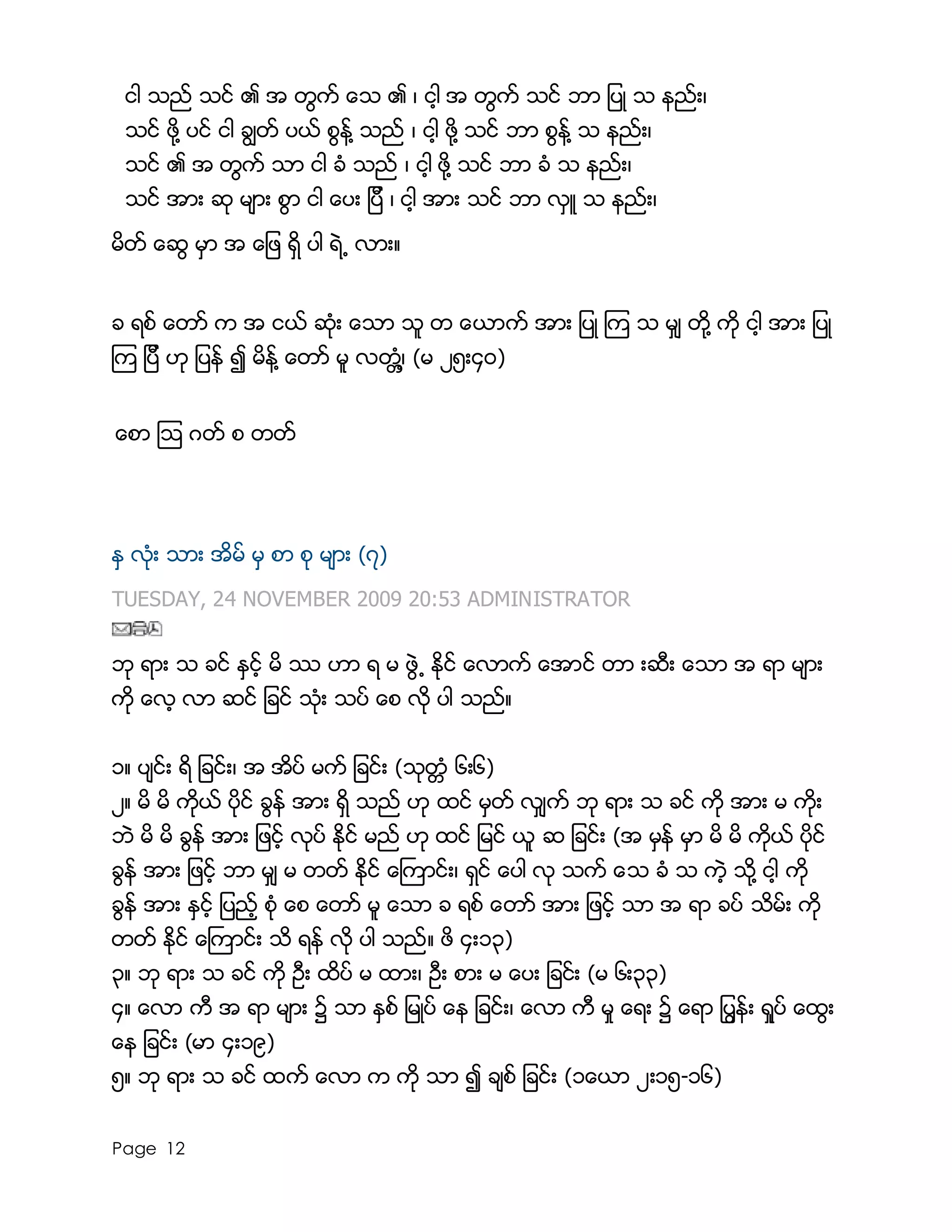 Page 12
ငါ သည္ သင္ ၏ အ တြက္ ေသ ၏ ၊ ငါ့ အ တြက္ သင္ ဘာ ျပဳ သ နည္း၊
သင္ ဖို႔ ပင္ ငါ ခြၽတ္ ပယ္ စြန္႔ သည္ ၊ ငါ့ ဖို႔ သင္ ဘာ စြန္႔ သ နည္း၊
သင္ ၏ အ တြက္ သာ ငါ ခံ သည္ ၊ ငါ့ ဖို႔ သင္ ဘာ ခံ သ နည္း၊
သင္ အား ဆု မ်ား စြာ ငါ ေပး ျပီ ၊ ငါ့ အား သင္ ဘာ လွဴ သ နည္း၊
မိတ္ ေဆြ မွာ အ ေျဖ ရွိ ပါ ရဲ႕ လား။
ခ ရစ္ ေတာ္ က အ ငယ္ ဆံုး ေသာ သူ တ ေယာက္ အား ျပဳ ၾက သ မွ် တို႔ ကို ငါ့ အား ျပဳ
ၾက ျပီ ဟု ျပန္ ၍ မိန္႔ ေတာ္ မူ လတၲံ႔၊ (မ ၂၅း၄ဝ)
ေစာ ၾသ ဂတ္ စ တတ္
ႏွ လံုး သား အိမ္ မွ စာ စု မ်ား (၇)
TUESDAY, 24 NOVEMBER 2009 20:53 ADMINISTRATOR
ဘု ရား သ ခင္ ႏွင့္ မိ ႆ ဟာ ရ မ ဖဲြ႕ ႏိုင္ ေလာက္ ေအာင္ တာ းဆီး ေသာ အ ရာ မ်ား
ကို ေလ့ လာ ဆင္ ျခင္ သံုး သပ္ ေစ လို ပါ သည္။
၁။ ပ်င္း ရိ ျခင္း၊ အ အိပ္ မက္ ျခင္း (သုတၱံ ၆း၆)
၂။ မိ မိ ကိုယ္ ပိုင္ ခြန္ အား ရွိ သည္ ဟု ထင္ မွတ္ လွ်က္ ဘု ရား သ ခင္ ကို အား မ ကိုး
ဘဲ မိ မိ ခြန္ အား ျဖင့္ လုပ္ ႏိုင္ မည္ ဟု ထင္ ျမင္ ယူ ဆ ျခင္း (အ မွန္ မွာ မိ မိ ကိုယ္ ပိုင္
ခြန္ အား ျဖင့္ ဘာ မွ် မ တတ္ ႏိုင္ ေႀကာင္း၊ ရွင္ ေပါ လု သက္ ေသ ခံ သ ကဲ့ သို႔ ငါ့ ကို
ခြန္ အား ႏွင့္ ျပည့္ စံု ေစ ေတာ္ မူ ေသာ ခ ရစ္ ေတာ္ အား ျဖင့္ သာ အ ရာ ခပ္ သိမ္း ကို
တတ္ ႏိုင္ ေႀကာင္း သိ ရန္ လို ပါ သည္။ ဖိ ၄း၁၃)
၃။ ဘု ရား သ ခင္ ကို ဦး ထိပ္ မ ထား၊ ဦး စား မ ေပး ျခင္း (မ ၆း၃၃)
၄။ ေလာ ကီ အ ရာ မ်ား ၌ သာ ႏွစ္ ျမဳပ္ ေန ျခင္း၊ ေလာ ကီ မႈ ေရး ၌ ေရာ ျပြန္း ရႈပ္ ေထြး
ေန ျခင္း (မာ ၄း၁၉)
၅။ ဘု ရား သ ခင္ ထက္ ေလာ က ကို သာ ၍ ခ်စ္ ျခင္း (၁ေယာ ၂း၁၅-၁၆)
 