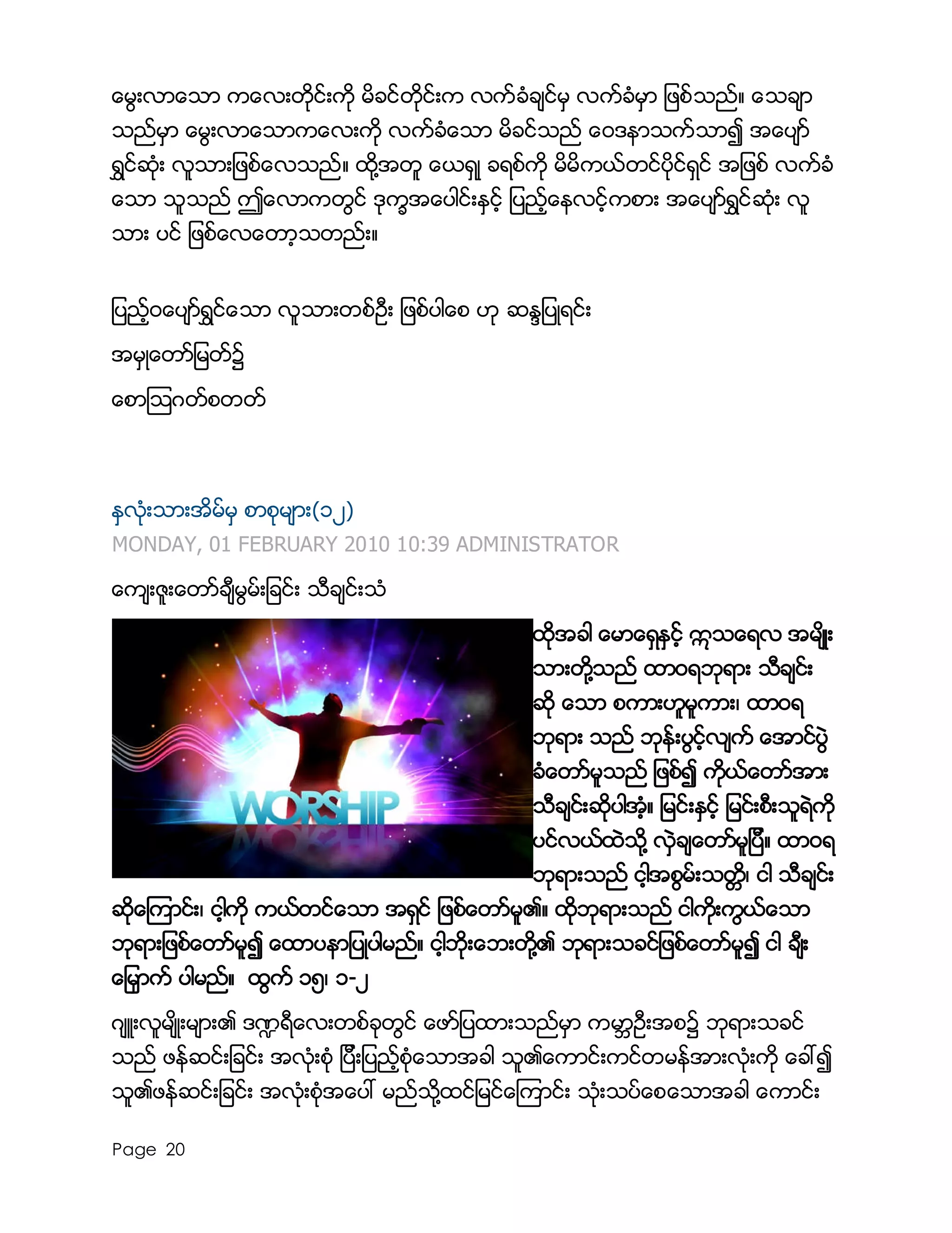 Page 20
ေမြးလာေသာ ကေလးတိုင္းကို မိခင္တိုင္းက လက္ခံခ်င္မွ လက္ခံမွာ ျဖစ္သည္။ ေသခ်ာ
သည္မွာ ေမြးလာေသာကေလးကို လက္ခံေသာ မိခင္သည္ ေ၀ဒနာသက္သာ၍ အေပ်ာ္
ရႊင္ဆံုး လူသားျဖစ္ေလသည္။ ထို႔အတူ ေယရွဳ ခရစ္ကို မိမိကယ္တင္ပိုင္ရွင္ အျဖစ္ လက္ခံ
ေသာ သူသည္ ဤေလာကတြင္ ဒုကၡအေပါင္းႏွင့္ ျပည့္ေနလင့္ကစား အေပ်ာ္ရႊင္ဆံုး လူ
သား ပင္ ျဖစ္ေလေတာ့သတည္း။
ျပည့္၀ေပ်ာ္ရႊင္ေသာ လူသားတစ္ဦး ျဖစ္ပါေစ ဟု ဆႏၵျပဳရင္း
အမွဳေတာ္ျမတ္၌
ေစာၾသဂတ္စတတ္
ႏွလံုးသားအိမ္မွ စာစုမ်ား(၁၂)
MONDAY, 01 FEBRUARY 2010 10:39 ADMINISTRATOR
ေက်းဇူးေတာ္ခ်ီမြမ္းျခင္း သီခ်င္းသံ
ထိုအခါ ေမာေရွႏွင့္ ဣသေရလ အမ်ိဳး
သားတို႔သည္ ထာ၀ရဘုရား သီခ်င္း
ဆို ေသာ စကားဟူမူကား၊ ထာ၀ရ
ဘုရား သည္ ဘုန္းပြင့္လ်က္ ေအာင္ပြဲ
ခံေတာ္မူသည္ ျဖစ္၍ ကိုယ္ေတာ္အား
သီခ်င္းဆိုပါအံ့။ ျမင္းႏွင့္ ျမင္းစီးသူရဲကို
ပင္လယ္ထဲသို႔ လွဲခ်ေတာ္မူျပီ။ ထာ၀ရ
ဘုရားသည္ ငါ့အစြမ္းသတၱိ၊ ငါ သီခ်င္း
ဆိုေၾကာင္း၊ ငါ့ကို ကယ္တင္ေသာ အရွင္ ျဖစ္ေတာ္မူ၏။ ထိုဘုရားသည္ ငါကိုးကြယ္ေသာ
ဘုရားျဖစ္ေတာ္မူ၍ ေထာပနာျပဳပါမည္။ ငါ့ဘိုးေဘးတို႔၏ ဘုရားသခင္ျဖစ္ေတာ္မူ၍ ငါ ခ်ီး
ေျမွာက္ ပါမည္။ ထြက္ ၁၅၊ ၁-၂
ဂ်ဴးလူမ်ိဳးမ်ား၏ ဒ႑ရီေလးတစ္ခုတြင္ ေဖာ္ျပထားသည္မွာ ကမာၻဦးအစ၌ ဘုရားသခင္
သည္ ဖန္ဆင္းျခင္း အလံုးစံု ျပီးျပည့္စံုေသာအခါ သူ၏ေကာင္းကင္တမန္အားလံုးကို ေခၚ၍
သူ၏ဖန္ဆင္းျခင္း အလံုးစံုအေပၚ မည္သို႔ထင္ျမင္ေၾကာင္း သံုးသပ္ေစေသာအခါ ေကာင္း
 