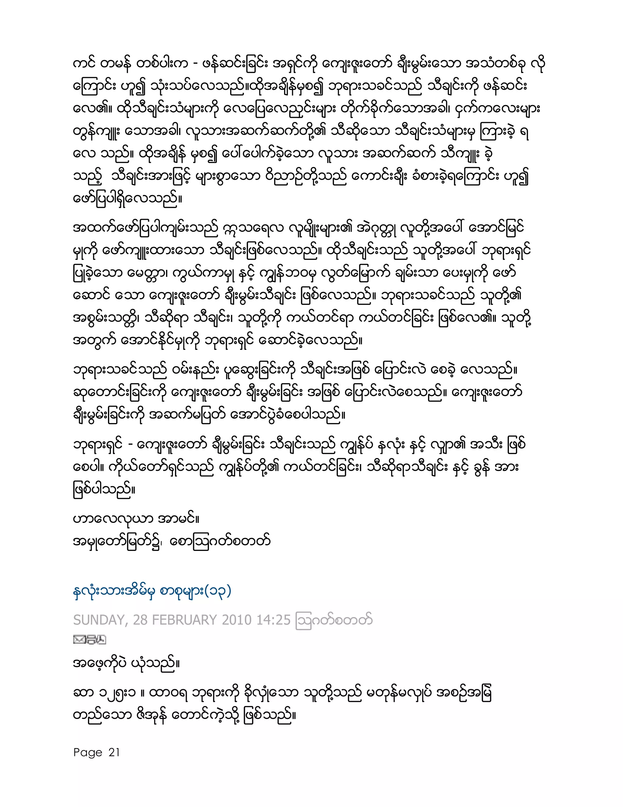 Page 21
ကင္ တမန္ တစ္ပါးက - ဖန္ဆင္းျခင္း အရွင္ကို ေက်းဇူးေတာ္ ခ်ီးမြမ္းေသာ အသံတစ္ခု လို
ေၾကာင္း ဟူ၍ သံုးသပ္ေလသည္။ထိုအခ်ိန္မွစ၍ ဘုရားသခင္သည္ သီခ်င္းကို ဖန္ဆင္း
ေလ၏။ ထိုသီခ်င္းသံမ်ားကို ေလေျပေလညွင္းမ်ား တိုက္ခိုက္ေသာအခါ၊ ငွက္ကေလးမ်ား
တြန္က်ဴး ေသာအခါ၊ လူသားအဆက္ဆက္တို႔၏ သီဆိုေသာ သီခ်င္းသံမ်ားမွ ၾကားခဲ့ ရ
ေလ သည္။ ထိုအခ်ိန္ မွစ၍ ေပၚေပါက္ခဲ့ေသာ လူသား အဆက္ဆက္ သီက်ဴး ခဲ့
သည့္ သီခ်င္းအားျဖင့္ မ်ားစြာေသာ ၀ိညာဥ္တို႔သည္ ေကာင္းခ်ီး ခံစားခဲ့ရေၾကာင္း ဟူ၍
ေဖာ္ျပပါရွိေလသည္။
အထက္ေဖာ္ျပပါက်မ္းသည္ ဣသေရလ လူမ်ိဳးမ်ား၏ အဲဂုတၱဳ လူတို႔အေပၚ ေအာင္ျမင္
မွဳကို ေဖာ္က်ဴးထားေသာ သီခ်င္းျဖစ္ေလသည္။ ထိုသီခ်င္းသည္ သူတို႔အေပၚ ဘုရားရွင္
ျပဳခဲ့ေသာ ေမတၱာ၊ ကြယ္ကာမွဳ ႏွင့္ ကြ်န္ဘ၀မွ လြတ္ေျမာက္ ခ်မ္းသာ ေပးမွဳကို ေဖာ္
ေဆာင္ ေသာ ေက်းဇူးေတာ္ ခ်ီးမြမ္းသီခ်င္း ျဖစ္ေလသည္။ ဘုရားသခင္သည္ သူတို႔၏
အစြမ္းသတၱိ၊ သီဆိုရာ သီခ်င္း၊ သူတို႔ကို ကယ္တင္ရာ ကယ္တင္ျခင္း ျဖစ္ေလ၏။ သူတို႔
အတြက္ ေအာင္ႏိုင္မွဳကို ဘုရားရွင္ ေဆာင္ခဲ့ေလသည္။
ဘုရားသခင္သည္ ၀မ္းနည္း ပူေဆြးျခင္းကို သီခ်င္းအျဖစ္ ေျပာင္းလဲ ေစခဲ့ ေလသည္။
ဆုေတာင္းျခင္းကို ေက်းဇူးေတာ္ ခ်ီးမြမ္းျခင္း အျဖစ္ ေျပာင္းလဲေစသည္။ ေက်းဇူးေတာ္
ခ်ီးမြမ္းျခင္းကို အဆက္မျပတ္ ေအာင္ပြဲခံေစပါသည္။
ဘုရားရွင္ - ေက်းဇူးေတာ္ ခ်ီမြမ္းျခင္း သီခ်င္းသည္ ကြ်ႏု္ပ္ ႏွလံုး ႏွင့္ လွ်ာ၏ အသီး ျဖစ္
ေစပါ။ ကိုယ္ေတာ္ရွင္သည္ ကြ်ႏ္ုပ္တို႔၏ ကယ္တင္ျခင္း၊ သီဆိုရာသီခ်င္း ႏွင့္ ခြန္ အား
ျဖစ္ပါသည္။
ဟာေလလုယာ အာမင္။
အမွဳေတာ္ျမတ္၌၊ ေစာၾသဂတ္စတတ္
ႏွလံုးသားအိမ္မွ စာစုမ်ား(၁၃)
SUNDAY, 28 FEBRUARY 2010 14:25 ၾသဂတ္စတတ္
အေဖ့ကိုပဲ ယံုသည္။
ဆာ ၁၂၅း၁ ။ ထာ၀ရ ဘုရားကို ခိုလွဳံေသာ သူတို႔သည္ မတုန္မလွဳပ္ အစဥ္အျမဲ
တည္ေသာ ဇိအုန္ ေတာင္ကဲ့သို႔ ျဖစ္သည္။
 