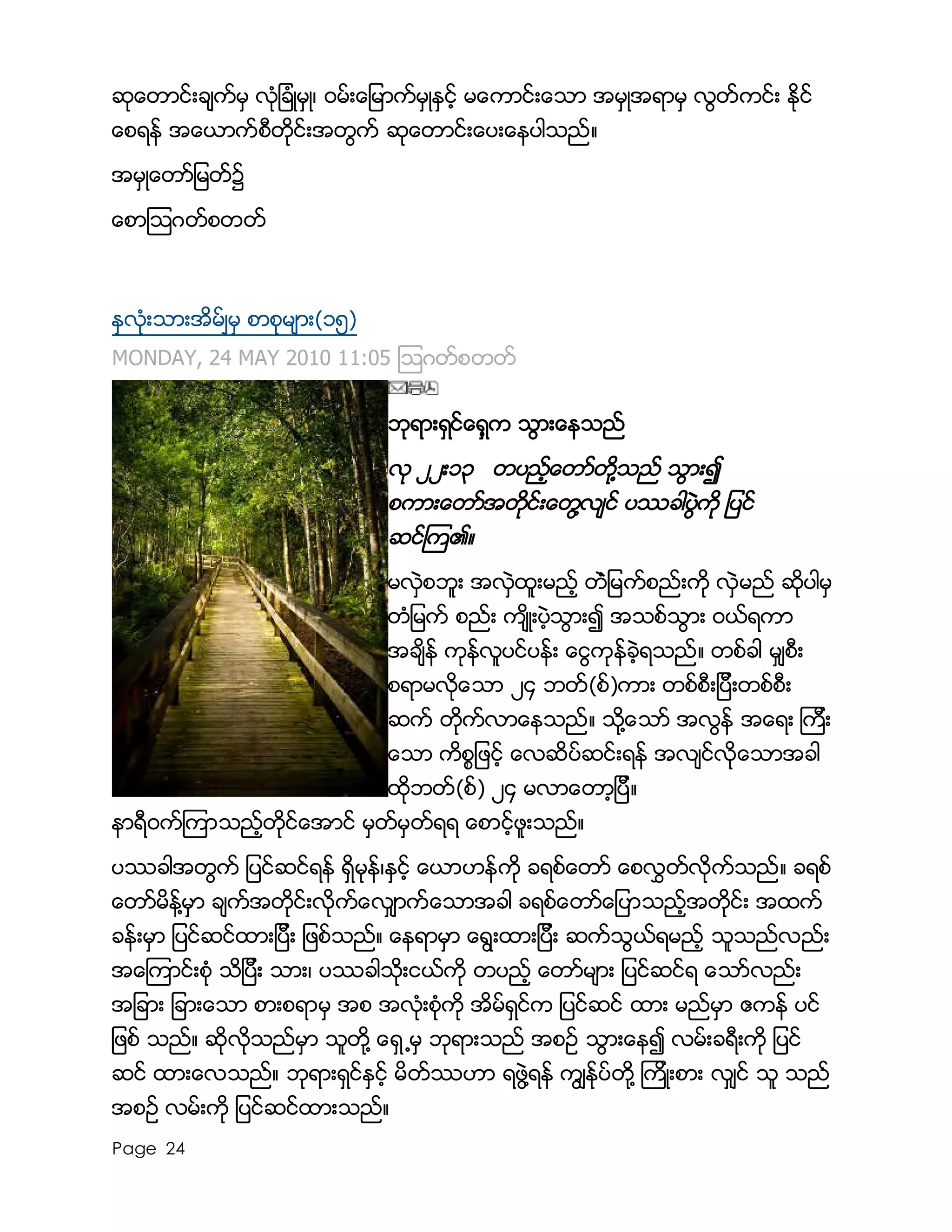 Page 24
ဆုေတာင္းခ်က္မွ လံုျခံဳမွဳ၊ ၀မ္းေျမာက္မွဳႏွင့္ မေကာင္းေသာ အမွဳအရာမွ လြတ္ကင္း ႏိုင္
ေစရန္ အေယာက္စီတိုင္းအတြက္ ဆုေတာင္းေပးေနပါသည္။
အမွဳေတာ္ျမတ္၌
ေစာၾသဂတ္စတတ္
ႏွလံုးသားအိမ္ၽမွ စာစုမ်ား(၁၅)
MONDAY, 24 MAY 2010 11:05 ၾသဂတ္စတတ္
ဘုရားရွင္ေရွ့က သြားေနသည္
လု ၂၂း၁၃ တပည့္ေတာ္တို႔သည္ သြား၍
စကားေတာ္အတိုင္းေတြ႔လ်င္ ပႆခါပြဲကို ျပင္
ဆင္ၾက၏။
မလွဲစဘူး အလွဲထူးမည့္ တံဲျမက္စည္းကို လွဲမည္ ဆိုပါမွ
တံျမက္ စည္း က်ိဳးပဲ့သြား၍ အသစ္သြား ၀ယ္ရကာ
အခ်ိန္ ကုန္လူပင္ပန္း ေငြကုန္ခဲ့ရသည္။ တစ္ခါ မွ်စီး
စရာမလိုေသာ ၂၄ ဘတ္(စ္)ကား တစ္စီးျပီးတစ္စီး
ဆက္ တိုက္လာေနသည္။ သို႔ေသာ္ အလြန္ အေရး ၾကီး
ေသာ ကိစၥျဖင့္ ေလဆိပ္ဆင္းရန္ အလ်င္လိုေသာအခါ
ထိုဘတ္(စ္) ၂၄ မလာေတာ့ျပီ။
နာရီ၀က္ၾကာသည့္တိုင္ေအာင္ မွတ္မွတ္ရရ ေစာင့္ဖူးသည္။
ပႆခါအတြက္ ျပင္ဆင္ရန္ ရွိမုန္၊ႏွင့္ ေယာဟန္ကို ခရစ္ေတာ္ ေစလႊတ္လိုက္သည္။ ခရစ္
ေတာ္မိန္႔မွာ ခ်က္အတိုင္းလိုက္ေလွ်ာက္ေသာအခါ ခရစ္ေတာ္ေျပာသည့္အတိုင္း အထက္
ခန္းမွာ ျပင္ဆင္ထားျပီး ျဖစ္သည္။ ေနရာမွာ ေရြးထားျပီး ဆက္သြယ္ရမည့္ သူသည္လည္း
အေၾကာင္းစံု သိျပီး သား၊ ပႆခါသိုးငယ္ကို တပည့္ ေတာ္မ်ား ျပင္ဆင္ရ ေသာ္လည္း
အျခား ျခားေသာ စားစရာမွ အစ အလံုးစံုကို အိမ္ရွင္က ျပင္ဆင္ ထား မည္မွာ ဧကန္ ပင္
ျဖစ္ သည္။ ဆိုလိုသည္မွာ သူတို႔ ေရွ ႔မွ ဘုရားသည္ အစဥ္ သြားေန၍ လမ္းခရီးကို ျပင္
ဆင္ ထားေလသည္။ ဘုရားရွင္ႏွင့္ မိတ္ႆဟာ ရဖြဲ႔ရန္ ကြ်ႏု္ပ္တို႔ ၾကိဳးစား လွ်င္ သူ သည္
အစဥ္ လမ္းကို ျပင္ဆင္ထားသည္။
 