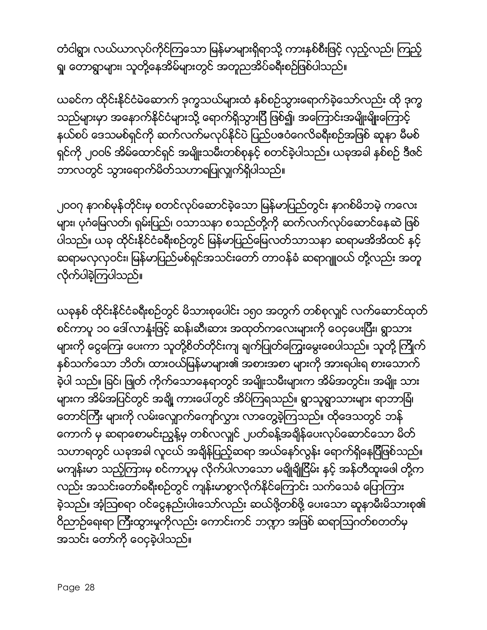 Page 28
တံငါရြာ၊ လယ္ယာလုပ္ကိုင္ၾကေသာ ျမန္မာမ်ားရွိရာသို႔ ကားနွစ္စီးျဖင့္ လွည့္လည္၊ ၾကည့္
ရႈ၊ ေတာရြာမ်ား၊ သူတို႔ေနအိမ္မ်ားတြင္ အတူညအိပ္ခရီးစဥ္ျဖစ္ပါသည္။
ယခင္က ထိုင္းႏိုင္ငံမဲေဆာက္ ဒုကၡသယ္မ်ားထံ ႏွစ္စဥ္သြားေရာက္ခဲ့ေသာ္လည္း ထို ဒုကၡ
သည္မ်ားမွာ အေနာက္ႏိုင္ငံမ်ားသို႔ ေရာက္ရွိသြားျပီ ျဖစ္၍၊ အေၾကာင္းအမ်ိဳးမ်ိဳးေၾကာင့္
နယ္စပ္ ေဒသမစ္ရွင္ကို ဆက္လက္မလုပ္ႏိုင္ပဲ ျပည္ပဧ၀ံေဂလိခရီးစဥ္အျဖစ္ ဆူနာ မီမစ္
ရွင္ကို ၂၀၀၆ အိမ္ေထာင္ရွင္ အမ်ိဳးသမီးတစ္စုႏွင့္ စတင္ခဲ့ပါသည္။ ယခုအခါ ႏွစ္စဥ္ ဒီဇင္
ဘာလတြင္ သြားေရာက္မိတ္သဟာရျပဳလွ်က္ရွိပါသည္။
၂၀၀၇ နာဂစ္မုန္တိုင္းမွ စတင္လုပ္ေဆာင္ခဲ့ေသာ ျမန္မာျပည္တြင္း နာဂစ္မိဘမဲ့ ကေလး
မ်ား၊ ပုဂံေျမလတ္၊ ရွမ္းျပည္၊ ၀သာသနာ စသည္တို႔ကို ဆက္လက္လုပ္ေဆာင္ေနဆဲ ျဖစ္
ပါသည္။ ယခု ထိုင္းႏိုင္ငံခရီးစဥ္တြင္ ျမန္မာျပည္ေျမလတ္သာသနာ ဆရာမအိအိထင္ ႏွင့္
ဆရာမလွလွ၀င္း၊ ျမန္မာျပည္မစ္ရွင္အသင္းေတာ္ တာ၀န္ခံ ဆရာဂ်ဴ၀ယ္ တို႔လည္း အတူ
လိုက္ပါခဲ့ၾကပါသည္။
ယခုႏွစ္ ထိုင္းႏိုင္ငံခရီးစဥ္တြင္ မိသားစုေပါင္း ၁၅၀ အတြက္ တစ္စုလွ်င္ လက္ေဆာင္ထုတ္
စင္ကာပူ ၁၀ ေဒၚလာႏႈံးျဖင့္ ဆန္၊ဆီ၊ဆား အထုတ္ကေလးမ်ားကို ေ၀ငွေပးျပီး၊ ရြာသား
မ်ားကို ေငြေၾကး ေပးကာ သူတို႔စိတ္တိုင္းက် ခ်က္ျပဳတ္ေၾကြးေမြးေစပါသည္။ သူတို႔ ၾကိဳက္
ႏွစ္သက္ေသာ ဘိတ္၊ ထား၀ယ္ျမန္မာမ်ား၏ အစားအစာ မ်ားကို အားရပါးရ စားေသာက္
ခဲ့ပါ သည္။ ျခင္၊ ျဖဳတ္ ကိုက္ေသာေနရာတြင္ အမ်ိဳးသမီးမ်ားက အိမ္အတြင္း၊ အမ်ိဳး သား
မ်ားက အိမ္အျပင္တြင္ အခ်ိဳ႔ ကားေပၚတြင္ အိပ္ၾကရသည္။ ရြာသူရြာသားမ်ား ရာဘာျခံ၊
ေတာင္ၾကီး မ်ားကို လမ္းေလွ်ာက္ေက်ာ္လႊား လာေတြ႔ခဲ့ၾကသည္။ ထိုေဒသတြင္ ဘန္
ေကာက္ မွ ဆရာေစာမင္းညြန္႔မွ တစ္လလွွ်င္ ၂ပတ္ခန္႔အခ်ိန္ေပးလုပ္ေဆာင္ေသာ မိတ္
သဟာရတြင္ ယခုအခါ လူငယ္ အခ်ိန္ျပည့္ဆရာ အယ္ေနာ္လြန္း ေရာက္ရွိေနျပီျဖစ္သည္။
မက်န္းမာ သည့္ၾကားမွ စင္ကာပူမွ လိုက္ပါလာေသာ မခ်ိဳခ်ိဳျငိမ္း ႏွင့္ အန္တီထူးေဖါ တို႔က
လည္း အသင္းေတာ္ခရီးစဥ္တြင္ က်န္းမာစြာလိုက္ႏိုင္ေၾကာင္း သက္ေသခံ ေျပာၾကား
ခဲ့သည္။ အံ့ၾသစရာ ၀င္ေငြနည္းပါးေသာ္လည္း ဆယ္ဖို႔တစ္ဖို႔ ေပးေသာ ဆူနာမီးမိသားစု၏
၀ိညာဥ္ေရးရာ ၾကီးထြားမႈကိုလည္း ေကာင္းကင္ ဘ႑ာ အျဖစ္ ဆရာၾသဂတ္စတတ္မွ
အသင္း ေတာ္ကို ေ၀ငွခဲ့ပါသည္။
 