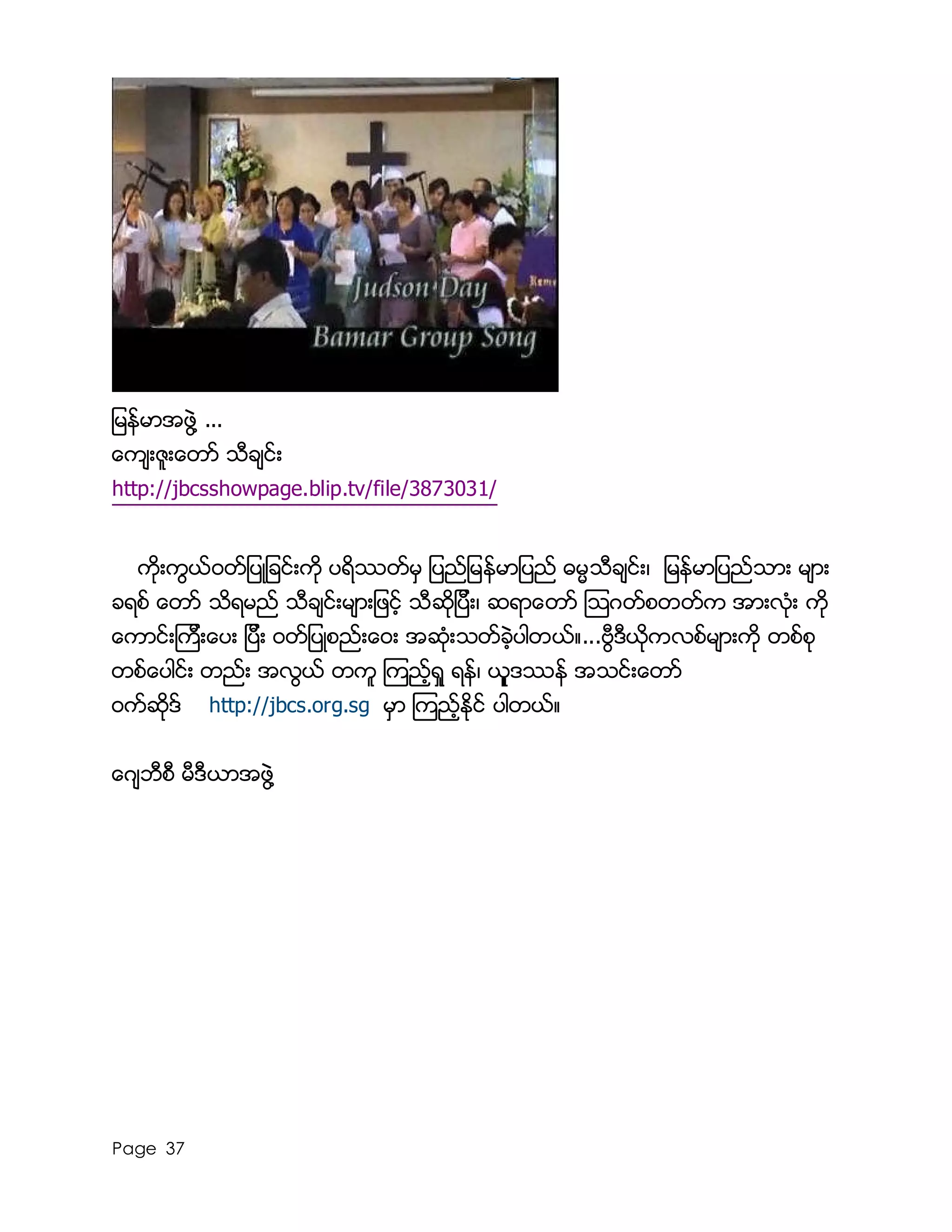 Page 37
ျမန္မာအဖြဲ႔ ...
ေက်းဇူးေတာ္ သီခ်င္း
http://jbcsshowpage.blip.tv/file/3873031/
ကိုးကြယ္၀တ္ျပဳျခင္းကို ပရိႆတ္မွ ျပည္ျမန္မာျပည္ ဓမၼသီခ်င္း၊ ျမန္မာျပည္သား မ်ား
ခရစ္ ေတာ္ သိရမည္ သီခ်င္းမ်ားျဖင့္ သီဆိုျပီး၊ ဆရာေတာ္ ၾသဂတ္စတတ္က အားလံုး ကို
ေကာင္းၾကီးေပး ျပီး ၀တ္ျပဳစည္းေ၀း အဆံုးသတ္ခဲ့ပါတယ္။...ဗြီဒီယုိကလစ္မ်ားကို တစ္စု
တစ္ေပါင္း တည္း အလြယ္ တကူ ၾကည့္ရႈ ရန္၊ ယုူဒႆန္ အသင္းေတာ္
၀က္ဆိုဒ္ http://jbcs.org.sg မွာ ၾကည့္ႏိုင္ ပါတယ္။
ေဂ်ဘီစီ မီဒီယာအဖြဲ႔
 