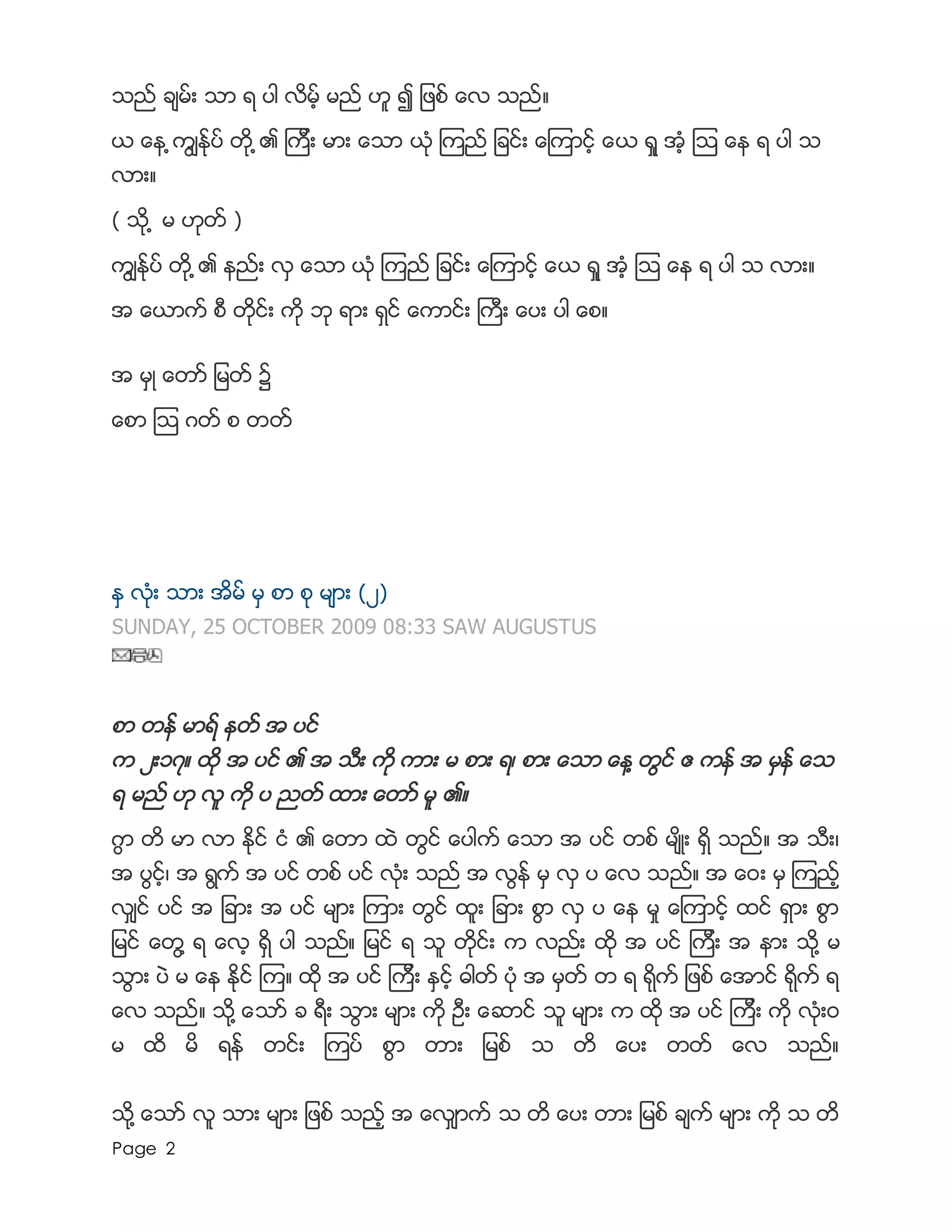 Page 2
သည္ ခ်မ္း သာ ရ ပါ လိမ့္ မည္ ဟူ ၍ ျဖစ္ ေလ သည္။
ယ ေန ့ကြ်ႏ္ုပ္ တို ့၏ ၾကီး မား ေသာ ယံု ၾကည္ ျခင္း ေၾကာင့္ ေယ ရႈ အ့ံ ၾသ ေန ရ ပါ သ
လား။
( သို ့ မ ဟုတ္ )
ကြ်ႏ္ုပ္ တို ့၏ နည္း လွ ေသာ ယံု ၾကည္ ျခင္း ေၾကာင့္ ေယ ရႈ အံ့ ၾသ ေန ရ ပါ သ လား။
အ ေယာက္ စီ တိုင္း ကို ဘု ရား ရွင္ ေကာင္း ႀကီး ေပး ပါ ေစ။
အ မွဳ ေတာ္ ျမတ္ ၌
ေစာ ၾသ ဂတ္ စ တတ္
ႏွ လံုး သား အိမ္ မွ စာ စု မ်ား (၂)
SUNDAY, 25 OCTOBER 2009 08:33 SAW AUGUSTUS
စာ တန္ မာရ္ နတ္ အ ပင္
က ၂း၁၇။ ထို အ ပင္ ၏ အ သီး ကို ကား မ စား ရ၊ စား ေသာ ေန႔ တြင္ ဧ ကန္ အ မွန္ ေသ
ရ မည္ ဟု လူ ကို ပ ညတ္ ထား ေတာ္ မူ ၏။
ဂြာ တိ မာ လာ ႏိုင္ ငံ ၏ ေတာ ထဲ တြင္ ေပါက္ ေသာ အ ပင္ တစ္ မ်ိဳး ရွိ သည္။ အ သီး၊
အ ပြင့္၊ အ ရြက္ အ ပင္ တစ္ ပင္ လံုး သည္ အ လြန္ မွ လွ ပ ေလ သည္။ အ ေ၀း မွ ၾကည့္
လွ်င္ ပင္ အ ျခား အ ပင္ မ်ား ၾကား တြင္ ထူး ျခား စြာ လွ ပ ေန မႈ ေၾကာင့္ ထင္ ရွား စြာ
ျမင္ ေတြ႔ ရ ေလ့ ရွိ ပါ သည္။ ျမင္ ရ သူ တိုင္း က လည္း ထို အ ပင္ ၾကီး အ နား သို႔ မ
သြား ပဲ မ ေန ႏိုင္ ၾက။ ထို အ ပင္ ၾကီး ႏွင့္ ဓါတ္ ပံု အ မွတ္ တ ရ ရိုက္ ျဖစ္ ေအာင္ ရိုက္ ရ
ေလ သည္။ သို႔ ေသာ္ ခ ရီး သြား မ်ား ကို ဦး ေဆာင္ သူ မ်ား က ထို အ ပင္ ၾကီး ကို လံုး၀
မ ထိ မိ ရန္ တင္း ၾကပ္ စြာ တား ျမစ္ သ တိ ေပး တတ္ ေလ သည္။
သို႔ ေသာ္ လူ သား မ်ား ျဖစ္ သည့္ အ ေလွ်ာက္ သ တိ ေပး တား ျမစ္ ခ်က္ မ်ား ကို သ တိ
 