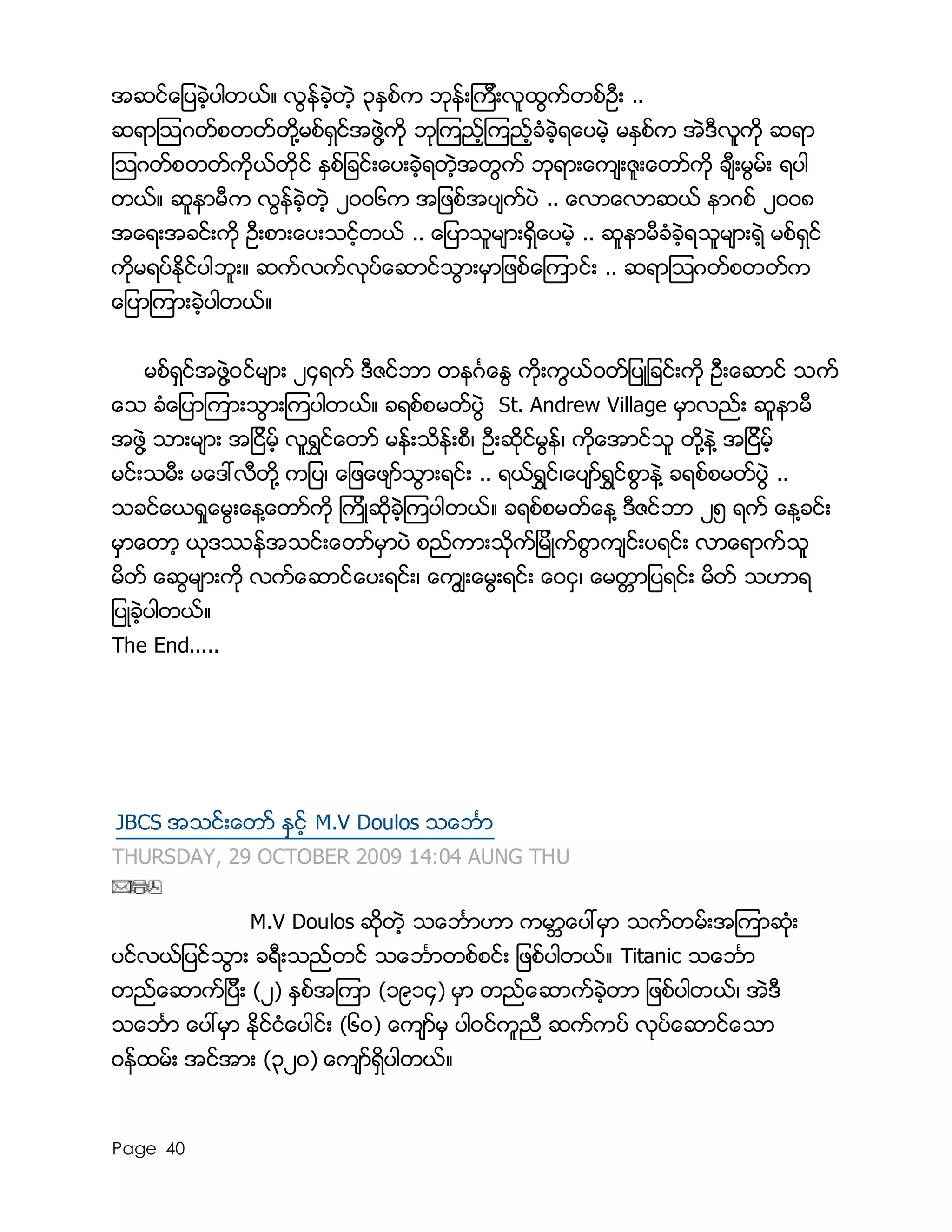 Page 40
အဆင္ေျပခဲ့ပါတယ္။ လြန္ခဲ့တဲ့ ၃ႏွစ္က ဘုန္းၾကီးလူထြက္တစ္ဦး ..
ဆရာၾသဂတ္စတတ္တို႔မစ္ရွင္အဖြဲ႔ကို ဘုၾကည့္ၾကည့္ခံခဲ့ရေပမဲ့ မႏွစ္က အဲဒီလူကို ဆရာ
ၾသဂတ္စတတ္ကိုယ္တိုင္ ႏွစ္ျခင္းေပးခဲ့ရတဲ့အတြက္ ဘုရားေက်းဇူးေတာ္ကို ခ်ီးမြမ္း ရပါ
တယ္။ ဆူနာမီက လြန္ခဲ့တဲ့ ၂၀၀၆က အျဖစ္အပ်က္ပဲ .. ေလာေလာဆယ္ နာဂစ္ ၂၀၀၈
အေရးအခင္းကို ဦးစားေပးသင့္တယ္ .. ေျပာသူမ်ားရွိေပမဲ့ .. ဆူနာမီခံခဲ့ရသူမ်ားရဲ့ မစ္ရွင္
ကိုမရပ္ႏိုင္ပါဘူး။ ဆက္လက္လုပ္ေဆာင္သြားမွာျဖစ္ေၾကာင္း .. ဆရာၾသဂတ္စတတ္က
ေျပာၾကားခဲ့ပါတယ္။
မစ္ရွင္အဖြဲ႔၀င္မ်ား ၂၄ရက္ ဒီဇင္ဘာ တနဂၤေႏြ ကိုးကြယ္၀တ္ျပဳျခင္းကို ဦးေဆာင္ သက္
ေသ ခံေျပာၾကားသြားၾကပါတယ္။ ခရစ္စမတ္ပြဲ St. Andrew Village မွာလည္း ဆူနာမီ
အဖြဲ႔ သားမ်ား အျငိမ့္ လူရႊင္ေတာ္ မန္းသိန္းစီ၊ ဦးဆိုင္မြန္၊ ကိုေအာင္သူ တို႔နဲ႔ အျငိမ့္
မင္းသမီး မေဒၚလီတို႔ ကျပ၊ ေျဖေဖ်ာ္သြားရင္း .. ရယ္ရႊင္၊ေပ်ာ္ရႊင္စြာနဲ႔ ခရစ္စမတ္ပြဲ ..
သခင္ေယရႈေမြးေန႔ေတာ္ကို ၾကိဳဆိုခဲ့ၾကပါတယ္။ ခရစ္စမတ္ေန႔ ဒီဇင္ဘာ ၂၅ ရက္ ေန႔ခင္း
မွာေတာ့ ယုဒႆန္အသင္းေတာ္မွာပဲ စည္ကားသိုက္ျမိဳက္စြာက်င္းပရင္း လာေရာက္သူ
မိတ္ ေဆြမ်ားကို လက္ေဆာင္ေပးရင္း၊ ေကြ်းေမြးရင္း ေ၀ငွ၊ ေမတၱာျပရင္း မိတ္ သဟာရ
ျပဳခဲ့ပါတယ္။
The End.....
JBCS အသင္းေတာ္ ႏွင့္ M.V Doulos သေဘၤာ
THURSDAY, 29 OCTOBER 2009 14:04 AUNG THU
M.V Doulos ဆုိတဲ့ သေဘၤာဟာ ကမာၻေပၚမွာ သက္တမ္းအၾကာဆံုး
ပင္လယ္ျပင္သြား ခရီးသည္တင္ သေဘၤာတစ္စင္း ျဖစ္ပါတယ္။ Titanic သေဘၤာ
တည္ေဆာက္ျပီး (၂) ႏွစ္အၾကာ (၁၉၁၄) မွာ တည္ေဆာက္ခဲ့တာ ျဖစ္ပါတယ္၊ အဲဒီ
သေဘၤာ ေပၚမွာ ႏိုင္ငံေပါင္း (၆၀) ေက်ာ္မွ ပါ၀င္ကူညီ ဆက္ကပ္ လုပ္ေဆာင္ေသာ
၀န္ထမ္း အင္အား (၃၂၀) ေက်ာ္ရွိပါတယ္။
 
