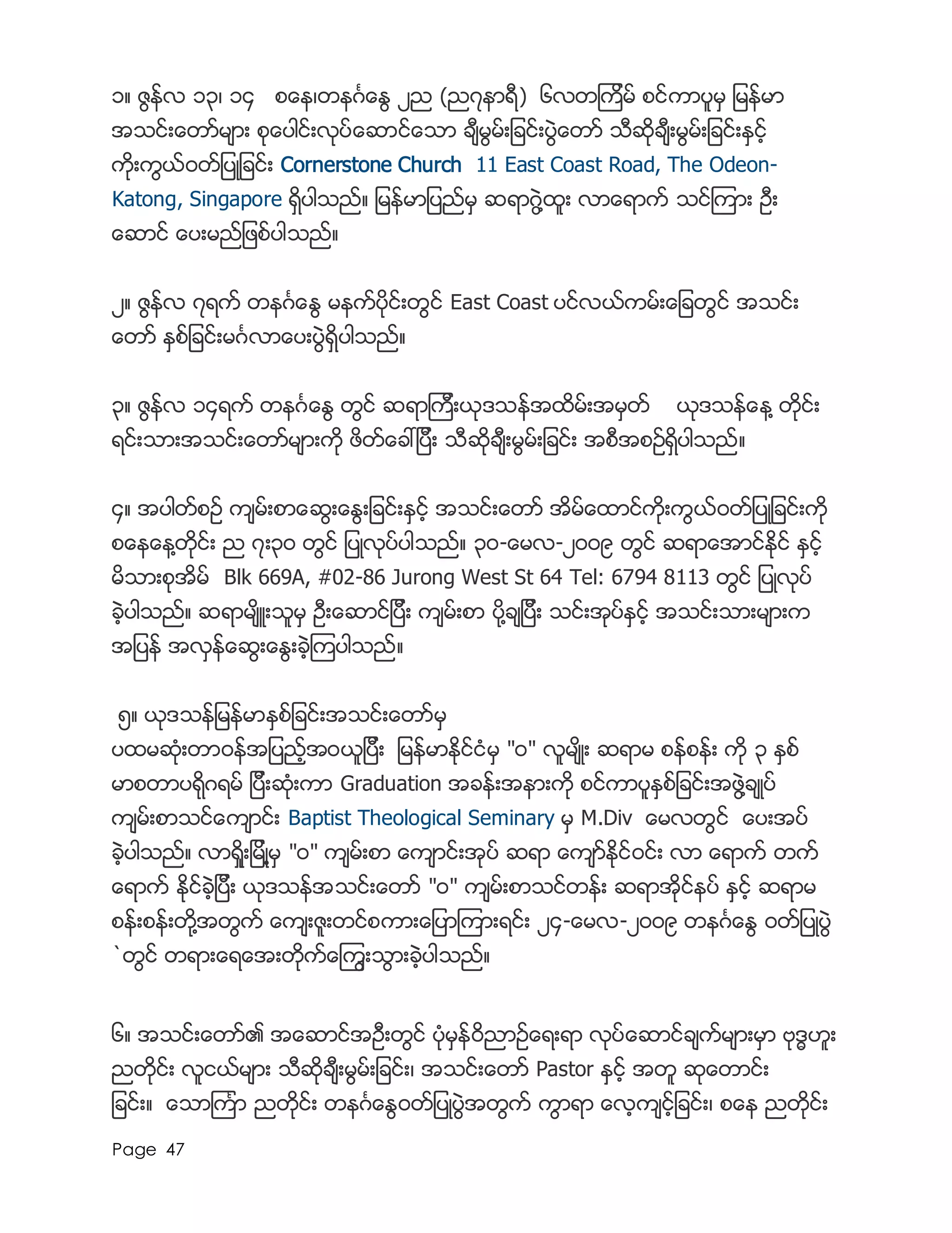 Page 47
၁။ ဇြန္လ ၁၃၊ ၁၄ စေန၊တနဂၤေႏြ ၂ည (ည၇နာရီ) ၆လတၾကိမ္ စင္ကာပူမွ ျမန္မာ
အသင္းေတာ္မ်ား စုေပါင္းလုပ္ေဆာင္ေသာ ခ်ီမြမ္းျခင္းပြဲေတာ္ သီဆိုခ်ီးမြမ္းျခင္းႏွင့္
ကိုးကြယ္၀တ္ျပဳျခင္း Cornerstone Church 11 East Coast Road, The Odeon-
Katong, Singapore ရွိပါသည္။ ျမန္မာျပည္မွ ဆရာဂြဲ႔ထူး လာေရာက္ သင္ၾကား ဦး
ေဆာင္ ေပးမည္ျဖစ္ပါသည္။
၂။ ဇြန္လ ၇ရက္ တနဂၤေႏြ မနက္ပိုင္းတြင္ East Coast ပင္လယ္ကမ္းေျခတြင္ အသင္း
ေတာ္ ႏွစ္ျခင္းမဂၤလာေပးပြဲရွိပါသည္။
၃။ ဇြန္လ ၁၄ရက္ တနဂၤေႏြ တြင္ ဆရာၾကီးယုဒသန္အထိမ္းအမွတ္ ယုဒသန္ေန႔ တိုင္း
ရင္းသားအသင္းေတာ္မ်ားကို ဖိတ္ေခၚျပီး သီဆိုခ်ီးမြမ္းျခင္း အစီအစဥ္ရွိပါသည္။
၄။ အပါတ္စဥ္ က်မ္းစာေဆြးေႏြးျခင္းႏွင့္ အသင္းေတာ္ အိမ္ေထာင္ကိုးကြယ္၀တ္ျပဳျခင္းကို
စေနေန႔တိုင္း ည ၇း၃၀ တြင္ ျပဳလုပ္ပါသည္။ ၃၀-ေမလ-၂၀၀၉ တြင္ ဆရာေအာင္ႏိုင္ ႏွင့္
မိသားစုအိမ္ Blk 669A, #02-86 Jurong West St 64 Tel: 6794 8113 တြင္ ျပဳလုပ္
ခဲ့ပါသည္။ ဆရာမ်ိဴးသူမွ ဦးေဆာင္ျပီး က်မ္းစာ ပို႔ခ်ျပီး သင္းအုပ္ႏွင့္ အသင္းသားမ်ားက
အျပန္ အလွန္ေဆြးေႏြးခဲ့ၾကပါသည္။
၅။ ယုဒသန္ျမန္မာႏွစ္ျခင္းအသင္းေတာ္မွ
ပထမဆံုးတာ၀န္အျပည့္အ၀ယူျပီး ျမန္မာႏိုင္ငံမွ "၀" လူမ်ိဳး ဆရာမ စန္စန္း ကို ၃ ႏွစ္
မာစတာပရိုဂရမ္ ျပီးဆံုးကာ Graduation အခန္းအနားကို စင္ကာပူႏွစ္ျခင္းအဖြဲ႔ခ်ဳပ္
က်မ္းစာသင္ေက်ာင္း Baptist Theological Seminary မွ M.Div ေမလတြင္ ေပးအပ္
ခဲ့ပါသည္။ လာရိႈးျမိဳ႔မွ "၀" က်မ္းစာ ေက်ာင္းအုပ္ ဆရာ ေက်ာ္ႏိုင္၀င္း လာ ေရာက္ တက္
ေရာက္ ႏိုင္ခဲ့ျပီး ယုဒသန္အသင္းေတာ္ "၀" က်မ္းစာသင္တန္း ဆရာအိုင္နပ္ ႏွင့္ ဆရာမ
စန္းစန္းတို႔အတြက္ ေက်းဇူးတင္စကားေျပာၾကားရင္း ၂၄-ေမလ-၂၀၀၉ တနဂၤေႏြ ၀တ္ျပဳပြဲ
`တြင္ တရားေရေအးတိုက္ေၾကြးသြားခဲ့ပါသည္။
၆။ အသင္းေတာ္၏ အေဆာင္အဦးတြင္ ပံုမွန္၀ိညာဥ္ေရးရာ လုပ္ေဆာင္ခ်က္မ်ားမွာ ဗုဒၶဟူး
ညတိုင္း လူငယ္မ်ား သီဆိုခ်ီးမြမ္းျခင္း၊ အသင္းေတာ္ Pastor နွင့္ အတူ ဆုေတာင္း
ျခင္း။ ေသာၾကၤာ ညတိုင္း တနဂၤေႏြ၀တ္ျပဳပြဲအတြက္ ကြာရာ ေလ့က်င့္ျခင္း၊ စေန ညတိုင္း
 