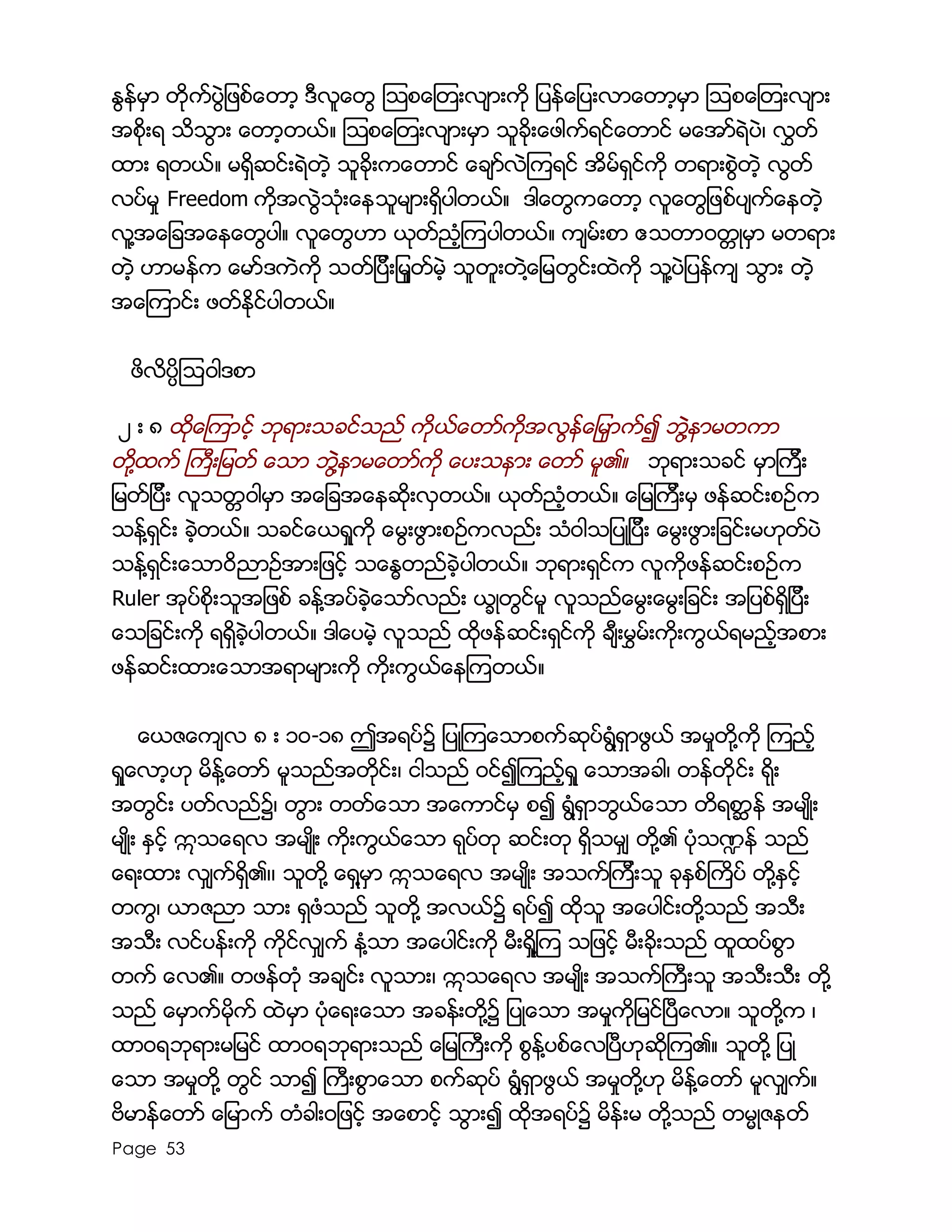 Page 53
ႏြန္မွာ တိုက္ပြဲျဖစ္ေတာ့ ဒီလူေတြ ၾသစေၾတးလ်ားကို ျပန္ေျပးလာေတာ့မွာ ၾသစေၾတးလ်ား
အစိုးရ သိသြား ေတာ့တယ္။ ၾသစေၾတးလ်ားမွာ သူခိုးေဖါက္ရင္ေတာင္ မေအာ္ရဲပဲ၊ လႊတ္
ထား ရတယ္။ မရွိဆင္းရဲတဲ့ သူခိုးကေတာင္ ေခ်ာ္လဲၾကရင္ အိမ္ရွင္ကို တရားစြဲတဲ့ လြတ္
လပ္မႈ Freedom ကိုအလြဲသံုးေနသူမ်ားရွိပါတယ္။ ဒါေတြကေတာ့ လူေတြျဖစ္ပ်က္ေနတဲ့
လူ႔အေျခအေနေတြပါ။ လူေတြဟာ ယုတ္ညံ့ၾကပါတယ္။ က်မ္းစာ ဧသတာ၀တၱဳမွာ မတရား
တဲ့ ဟာမန္က ေမာ္ဒကဲကို သတ္ျပီးျမႈတ္မဲ့ သူတူးတဲ႔ေျမတြင္းထဲကို သူ႔ပဲျပန္က် သြား တဲ့
အေၾကာင္း ဖတ္ႏိုင္ပါတယ္။
ဖိလိပၸိၾသ၀ါဒစာ
၂ း ၈ ထုိေၾကာင့္ ဘုရားသခင္သည္ ကိုယ္ေတာ္ကုိအလြန္ေျမွာက္၍ ဘဲြ႔နာမတကာ
တို႔ထက္ ႀကီးျမတ္ ေသာ ဘဲြ႔နာမေတာ္ကို ေပးသနား ေတာ္ မူ၏။ ဘုရားသခင္ မွာၾကီး
ျမတ္ျပီး လူသတၱ၀ါမွာ အေျခအေနဆိုးလွတယ္။ ယုတ္ညံ့တယ္။ ေျမၾကီးမွ ဖန္ဆင္းစဥ္က
သန္႔ရွင္း ခဲ့တယ္။ သခင္ေယရႈကို ေမြးဖြားစဥ္ကလည္း သံ၀ါသျပဳျပီး ေမြးဖြားျခင္းမဟုတ္ပဲ
သန္႔ရွင္းေသာ၀ိညာဥ္အားျဖင့္ သေႏၶတည္ခဲ့ပါတယ္။ ဘုရားရွင္က လူကိုဖန္ဆင္းစဥ္က
Ruler အုပ္စိုးသူအျဖစ္ ခန္႔အပ္ခဲ့ေသာ္လည္း ယၡဳတြင္မူ လူသည္ေမြးေမြးျခင္း အျပစ္ရွိျပီး
ေသျခင္းကို ရရွိခဲ့ပါတယ္။ ဒါေပမဲ့ လူသည္ ထိုဖန္ဆင္းရွင္ကို ခ်ီးမႊမ္းကိုးကြယ္ရမည့္အစား
ဖန္ဆင္းထားေသာအရာမ်ားကို ကိုးကြယ္ေနၾကတယ္။
ေယဇေက်လ ၈ း ၁၀-၁၈ ဤအရပ္၌ ျပဳၾကေသာစက္ဆုပ္ရြံ႔ရွာဖြယ္ အမႈတို႔ကို ၾကည့္
ရႈေလာ့ဟု မိန္႔ေတာ္ မူသည္အတုိင္း၊ ငါသည္ ဝင္၍ၾကည့္ရႈ ေသာအခါ၊ တန္တိုင္း ရုိး
အတြင္း ပတ္လည္၌၊ တြား တတ္ေသာ အေကာင္မွ စ၍ ရြံ႔ရွာဘြယ္ေသာ တိရစာၦန္ အမ်ဳိး
မ်ဳိး ႏွင့္ ဣသေရလ အမ်ဳိး ကိုးကြယ္ေသာ ရုပ္တု ဆင္းတု ရွိသမွ် တို႔၏ ပံုသ႑န္ သည္
ေရးထား လွ်က္ရွိ၏၊၊ သူတုိ႔ ေရွ႔မွာ ဣသေရလ အမ်ဳိး အသက္ၾကီးသူ ခုႏွစ္ႀကိပ္ တို႔ႏွင့္
တကြ၊ ယာဇညာ သား ရွဖံသည္ သူတုိ႔ အလယ္၌ ရပ္၍ ထုိသူ အေပါင္းတို႔သည္ အသီး
အသီး လင္ပန္းကို ကိုင္လွ်က္ နံ႔သာ အေပါင္းကို မီးရႈိ႔ၾက သျဖင့္ မီးခိုးသည္ ထူထပ္စြာ
တက္ ေလ၏။ တဖန္တံု အခ်င္း လူသား၊ ဣသေရလ အမ်ဳိး အသက္ႀကီးသူ အသီးသီး တို႔
သည္ ေမွာက္မိုက္ ထဲမွာ ပံုေရးေသာ အခန္းတို႔၌ ျပဳေသာ အမႈကိုျမင္ၿပီေလာ။ သူတို႔က ၊
ထာဝရဘုရားမျမင္ ထာဝရဘုရားသည္ ေျမႀကီးကုိ စြန္႔ပစ္ေလၿပီဟုဆုိၾက၏။ သူတို႔ ျပဳ
ေသာ အမႈတို႔ တြင္ သာ၍ ႀကီးစြာေသာ စက္ဆုပ္ ရြံ႔ရွာဖြယ္ အမႈတို႔ဟု မိန္႔ေတာ္ မူလွ်က္။
ဗိမာန္ေတာ္ ေျမာက္ တံခါးဝျဖင့္ အေစာင့္ သြား၍ ထုိအရပ္၌ မိန္းမ တို႔သည္ တမၼဳဇနတ္
 