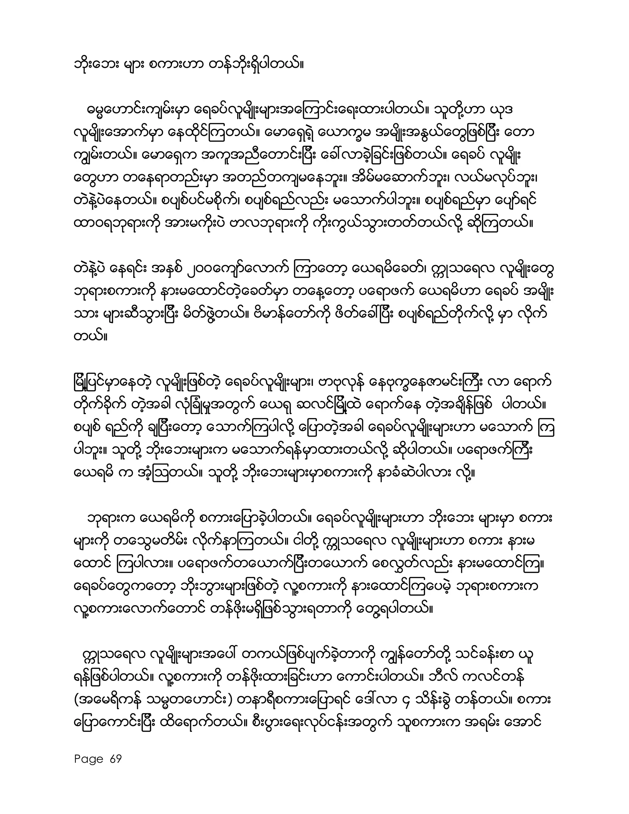Page 69
ဘိုးေဘး မ်ား စကားဟာ တန္ဘိုးရွိပါတယ္။
ဓမၼေဟာင္းက်မ္းမွာ ေရခပ္လူမ်ိဳးမ်ားအေၾကာင္းေရးထားပါတယ္။ သူတို႔ဟာ ယုဒ
လူမ်ိဳးေအာက္မွာ ေနထိုင္ၾကတယ္။ ေမာေရွရဲ့ ေယာကၡမ အမ်ိဳးအႏြယ္ေတြျဖစ္ျပီး ေတာ
ကြ်မ္းတယ္။ ေမာေရွက အကူအညီေတာင္းျပီး ေခၚလာခဲ့ျခင္းျဖစ္တယ္။ ေရခပ္ လူမ်ိဳး
ေတြဟာ တေနရာတည္းမွာ အတည္တက်မေနဘူး။ အိမ္မေဆာက္ဘူး၊ လယ္မလုပ္ဘူး၊
တဲနဲ႔ပဲေနတယ္။ စပ်စ္ပင္မစိုက္၊ စပ်စ္ရည္လည္း မေသာက္ပါဘူး။ စပ်စ္ရည္မွာ ေပ်ာ္ရင္
ထာ၀ရဘုရားကို အားမကိုးပဲ ဗာလဘုရားကို ကိုးကြယ္သြားတတ္တယ္လို႔ ဆိုၾကတယ္။
တဲနဲ႔ပဲ ေနရင္း အႏွစ္ ၂၀၀ေက်ာ္ေလာက္ ၾကာေတာ့ ေယရမိေခတ္၊ ကၠဳသေရလ လူမ်ိဳးေတြ
ဘုရားစကားကို နားမေထာင္တဲ့ေခတ္မွာ တေန႔ေတာ့ ပေရာဖက္ ေယရမိဟာ ေရခပ္ အမ်ိဳး
သား မ်ားဆီသြားျပီး မိတ္ဖြဲ႔တယ္။ ဗိမာန္ေတာ္ကို ဖိတ္ေခၚျပီး စပ်စ္ရည္တိုက္လို႔ မွာ လိုက္
တယ္။
ျမိဳ႔ျပင္မွာေနတဲ့ လူမ်ိဳးျဖစ္တဲ့ ေရခပ္လူမ်ိဳးမ်ား၊ ဗာဗုလုန္ ေနဗုကၡေနဇာမင္းၾကီး လာ ေရာက္
တိုက္ခိုက္ တဲ့အခါ လံုျခံဳမႈအတြက္ ေယရု ဆလင္ျမိဳ႔ထဲ ေရာက္ေန တဲ့အခ်ိန္ျဖစ္ ပါတယ္။
စပ်စ္ ရည္ကို ခ်ျပီးေတာ့ ေသာက္ၾကပါလို႔ ေျပာတဲ့အခါ ေရခပ္လူမ်ိဳးမ်ားဟာ မေသာက္ ၾက
ပါဘူး။ သူတို႔ ဘိုးေဘးမ်ားက မေသာက္ရန္မွာထားတယ္လို႔ ဆိုပါတယ္။ ပေရာဖက္ၾကီး
ေယရမိ က အံ့ၾသတယ္။ သူတို႔ ဘိုးေဘးမ်ားမွာစကားကို နာခံဆဲပါလား လို႔။
ဘုရားက ေယရမိကို စကားေျပာခဲ့ပါတယ္။ ေရခပ္လူမ်ိဳးမ်ားဟာ ဘုိးေဘး မ်ားမွာ စကား
မ်ားကို တေသြမတိမ္း လိုက္နာၾကတယ္။ ငါတို႔ ကဳၠသေရလ လူမ်ိဳးမ်ားဟာ စကား နားမ
ေထာင္ ၾကပါလား။ ပေရာဖက္တေယာက္ျပီးတေယာက္ ေစလႊတ္လည္း နားမေထာင္ၾက။
ေရခပ္ေတြကေတာ့ ဘိုးဘြားမ်ားျဖစ္တဲ့ လူ႔စကားကို နားေထာင္ၾကေပမဲ့ ဘုရားစကားက
လူ႔စကားေလာက္ေတာင္ တန္ဖိုးမရွိျဖစ္သြားရတာကို ေတြ႔ရပါတယ္။
ကၠဳသေရလ လူမ်ိဳးမ်ားအေပၚ တကယ္ျဖစ္ပ်က္ခဲ့တာကို ကြ်န္ေတာ္တို႔ သင္ခန္းစာ ယူ
ရန္ျဖစ္ပါတယ္။ လူ႔စကားကို တန္ဖိုးထားျခင္းဟာ ေကာင္းပါတယ္။ ဘီလ္ ကလင္တန္
(အေမရိကန္ သမၼတေဟာင္း) တနာရီစကားေျပာရင္ ေဒၚလာ ၄ သိန္းခြဲ တန္တယ္။ စကား
ေျပာေကာင္းျပီး ထိေရာက္တယ္။ စီးပြားေရးလုပ္ငန္းအတြက္ သူစကားက အရမ္း ေအာင္
 