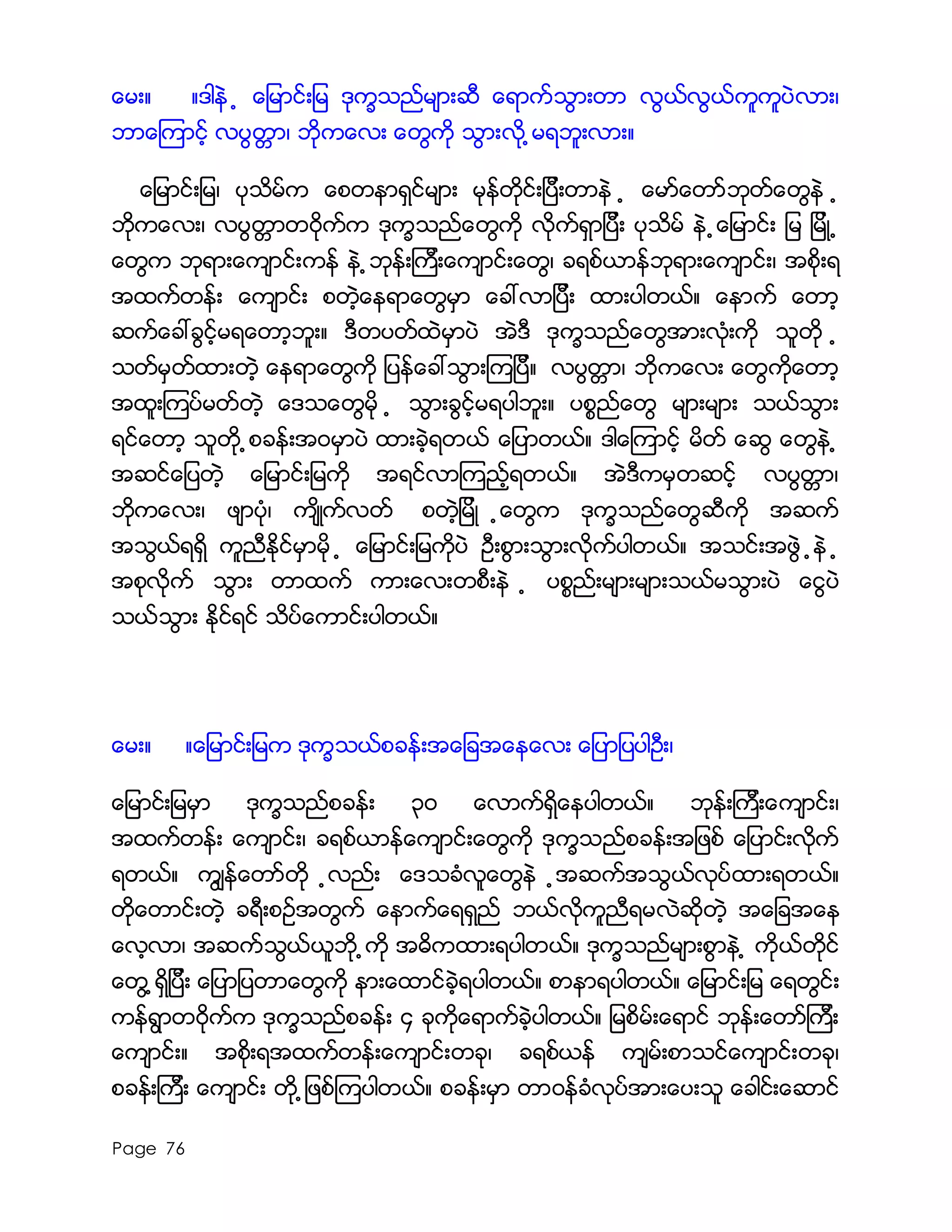 Page 76
ေမး။ ။ဒါနဲ ့ ေျမာင္းျမ ဒုကၡသည္မ်ားဆီ ေရာက္သြားတာ လြယ္လြယ္ကူကူပဲလား၊
ဘာေၾကာင့္ လပြတၱာ၊ ဘုိကေလး ေတြကို သြားလို ့မရဘူးလား။
ေျမာင္းျမ၊ ပုသိမ္က ေစတနာရွင္မ်ား မုန္တိုင္းျပီးတာနဲ ့ ေမာ္ေတာ္ဘုတ္ေတြနဲ ့
ဘုိကေလး၊ လပြတၱာတ၀ိုက္က ဒုကၡသည္ေတြကို လိုက္ရွာျပီး ပုသိ္မ္ နဲ ့ေျမာင္း ျမ ျမိဳ ့
ေတြက ဘုရားေက်ာင္းကန္ နဲ ့ဘုန္းၾကီးေက်ာင္းေတြ၊ ခရစ္ယာန္ဘုရားေက်ာင္း၊ အစိုးရ
အထက္တန္း ေက်ာင္း စတဲ့ေနရာေတြမွာ ေခၚလာျပီး ထားပါတယ္။ ေနာက္ ေတာ့
ဆက္ေခၚခြင့္မရေတာ့ဘူး။ ဒီတပတ္ထဲမွာပဲ အဲဒီ ဒုကၡသည္ေတြအားလံုးကို သူတို ့
သတ္မွတ္ထားတဲ့ ေနရာေတြကို ျပန္ေခၚသြားၾကျပီ။ လပြတၱာ၊ ဘုိကေလး ေတြကိုေတာ့
အထူးၾကပ္မတ္တဲ့ ေဒသေတြမို ့ သြားခြင့္မရပါဘူး။ ပစၥည္ေတြ မ်ားမ်ား သယ္သြား
ရင္ေတာ့ သူတို ့စခန္းအ၀မွာပဲ ထားခဲ့ရတယ္ ေျပာတယ္။ ဒါေၾကာင့္ မိတ္ ေဆြ ေတြနဲ ့
အဆင္ေျပတဲ့ ေျမာင္းျမကို အရင္လာၾကည့္ရတယ္။ အဲဒီကမွတဆင့္ လပြတၱာ၊
ဘိုကေလး၊ ဖ်ာပံု၊ က်ိဳက္လတ္ စတဲ့ျမိဳ ့ေတြက ဒုကၡသည္ေတြဆီကို အဆက္
အသြယ္ရရွိ ကူညီႏိုင္မွာမို ့ ေျမာင္းျမကိုပဲ ဦးစြားသြားလိုက္ပါတယ္။ အသင္းအဖြဲ ့နဲ ့
အစုလိုက္ သြား တာထက္ ကားေလးတစီးနဲ ့ ပစၥည္းမ်ားမ်ားသယ္မသြားပဲ ေငြပဲ
သယ္သြား ႏိုင္ရင္ သိပ္ေကာင္းပါတယ္။
ေမး။ ။ေျမာင္းျမက ဒုကၡသယ္စခန္းအေျခအေနေလး ေျပာျပပါဦး၊
ေျမာင္းျမမွာ ဒုကၡသည္စခန္း ၃၀ ေလာက္ရွိေနပါတယ္။ ဘုန္းၾကီးေက်ာင္း၊
အထက္တန္း ေက်ာင္း၊ ခရစ္ယာန္ေက်ာင္းေတြကို ဒုကၡသည္စခန္းအျဖစ္ ေျပာင္းလိုက္
ရတယ္။ ကြ်န္ေတာ္တို ့လည္း ေဒသခံလူေတြနဲ ့အဆက္အသြယ္လုပ္ထားရတယ္။
တိုေတာင္းတဲ့ ခရီးစဥ္အတြက္ ေနာက္ေရရွည္ ဘယ္လိုကူညီရမလဲဆိုတဲ့ အေျခအေန
ေလ့လာ၊ အဆက္သြယ္ယူဘို ့ကို အဓိကထားရပါတယ္။ ဒုကၡသည္မ်ားစြာနဲ ့ ကိုယ္တိုင္
ေတြ ့ရွိျပီး ေျပာျပတာေတြကို နားေထာင္ခဲ့ရပါတယ္။ စာနာရပါတယ္။ ေျမာင္းျမ ေရတြင္း
ကန္ရြာတ၀ိုက္က ဒုကၡသည္စခန္း ၄ ခုကိုေရာက္ခဲ့ပါတယ္။ ျမစိမ္းေရာင္ ဘုန္းေတာ္ၾကီး
ေက်ာင္း။ အစိုးရအထက္တန္းေက်ာင္းတခု၊ ခရစ္ယန္ က်မ္းစာသင္ေက်ာင္းတခု၊
စခန္းၾကီး ေက်ာင္း တို ့ျဖစ္ၾကပါတယ္။ စခန္းမွာ တာ၀န္ခံလုပ္အားေပးသူ ေခါင္းေဆာင္
 