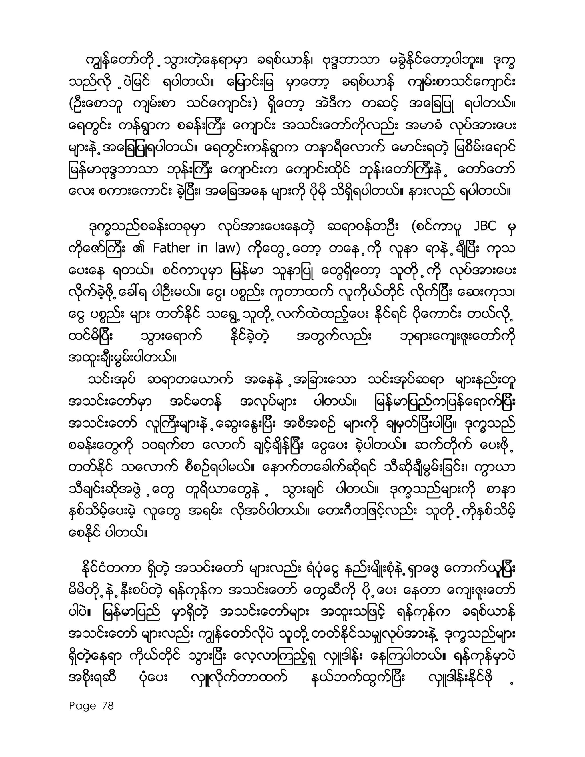 Page 78
ကြ်န္ေတာ္တို ့သြားတဲ့ေနရာမွာ ခရစ္ယာန္၊ ဗုဒၵဘာသာ မခြဲႏိုင္ေတာ့ပါဘူး။ ဒုကၡ
သည္လို ့ပဲျမင္ ရပါတယ္။ ေျမာင္းျမ မွာေတာ့ ခရစ္ယာန္ က်မ္းစာသင္ေက်ာင္း
(ဦးေစာဘူ က်မ္းစာ သင္ေက်ာင္း) ရွိေတာ့ အဲဒီက တဆင့္ အေျချပဳ ရပါတယ္။
ေရတြင္း ကန္ရြာက စခန္းၾကီး ေက်ာင္း အသင္းေတာ္ကိုလည္း အမာခံ လုပ္အားေပး
မ်ားနဲ ့အေျချပဳရပါတယ္။ ေရတြင္းကန္ရြာက တနာရီေလာက္ ေမာင္းရတဲ့ ျမစိမ္းေရာင္
ျမန္မာဗုဒၵဘာသာ ဘုန္းၾကီး ေက်ာင္းက ေက်ာင္းထိုင္ ဘုန္းေတာ္ၾကီးနဲ ့ ေတာ္ေတာ္
ေလး စကားေကာင္း ခဲ့ျပီး၊ အေျခအေန မ်ားကို ပိုမို သိရွိရပါတယ္။ နားလည္ ရပါတယ္။
ဒုကၡသည္စခန္းတခုမွာ လုပ္အားေပးေနတဲ့ ဆရာ၀န္တဦး (စင္ကာပူ JBC မွ
ကိုေဇာ္ၾကီး ၏ Father in law) ကိုေတြ ့ေတာ့ တေန ့ကို လူနာ ရာနဲ ့ခ်ီျပီး ကုသ
ေပးေန ရတယ္။ စင္ကာပူမွာ ျမန္မာ သူနာျပဳ ေတြရွိေတာ့ သူတို ့ကို လုပ္အားေပး
လိုက္ခဲ့ဖို ့ေခၚရ ပါဦးမယ္။ ေငြ၊ ပစၥည္း ကူတာထက္ လူကိုယ္တိုင္ လိုက္ျပီး ေဆးကုသ၊
ေငြ ပစၥည္း မ်ား တတ္ႏုိင္ သေရြ ့သူတို ့လက္ထဲထည့္ေပး ႏိုင္ရင္ ပိုေကာင္း တယ္လုိ ့
ထင္မိျပီး သြားေရာက္ ႏိုင္ခဲ့တဲ့ အတြက္လည္း ဘုရားေက်းဇူးေတာ္ကို
အထူးခ်ီးမြမ္းပါတယ္။
သင္းအုပ္ ဆရာတေယာက္ အေနနဲ ့အျခားေသာ သင္းအုပ္ဆရာ မ်ားနည္းတူ
အသင္းေတာ္မွာ အင္မတန္ အလုပ္မ်ား ပါတယ္။ ျမန္မာျပည္ကျပန္ေရာက္ျပီး
အသင္းေတာ္ လူၾကီးမ်ားနဲ ့ေဆြးေႏြးျပီး အစီအစဥ္ မ်ားကို ခ်မွတ္ျပီးပါျပီ။ ဒုကၡသည္
စခန္းေတြကို ၁၀ရက္စာ ေလာက္ ခ်င့္ခ်ိန္ျပီး ေငြေပး ခဲ့ပါတယ္။ ဆက္တိုက္ ေပးဖို ့
တတ္ႏိုင္ သေလာက္ စီစဥ္ရပါမယ္။ ေနာက္တေခါက္ဆိုရင္ သီဆိုခ်ီမြမ္းျခင္း၊ ကြာယာ
သီခ်င္းဆိုအဖြဲ ့ေတြ တူရိယာေတြနဲ ့ သြားခ်င္ ပါတယ္။ ဒုကၡသည္မ်ားကို စာနာ
ႏွစ္သိမ့္ေပးမဲ့ လူေတြ အရမ္း လိုအပ္ပါတယ္။ ေတးဂီတျဖင့္လည္း သူတို ့ကိုႏွစ္သိမ့္
ေစႏိုင္ ပါတယ္။
ႏိုင္ငံတကာ ရွိတဲ့ အသင္းေတာ္ မ်ားလည္း ရံပံုေငြ နည္းမ်ိဳးစံုနဲ ့ရွာေဖြ ေကာက္ယူျပီး
မိမိတို ့နဲ ့နီးစပ္တဲ့ ရန္ကုန္က အသင္းေတာ္ ေတြဆီကို ပို ့ေပး ေနတာ ေက်းဇူးေတာ္
ပါပဲ။ ျမန္မာျပည္ မွာရွိတဲ့ အသင္းေတာ္မ်ား အထူးသျဖင့္ ရန္ကုန္က ခရစ္ယာန္
အသင္းေတာ္ မ်ားလည္း ကြ်န္ေတာ္လိုပဲ သူတို ့တတ္ႏိုင္သမွ်လုပ္အားနဲ ့ ဒုကၡသည္မ်ား
ရွိတဲ့ေနရာ ကိုယ္တိုင္ သြားျပီး ေလ့လာၾကည့္ရွု လွဴဒါန္း ေနၾကပါတယ္။ ရန္ကုန္မွာပဲ
အစိုးရဆီ ပံုေပး လွဴလိုက္တာထက္ နယ္ဘက္ထြက္ျပီး လွဴဒါန္းႏိုင္ဖို ့
 