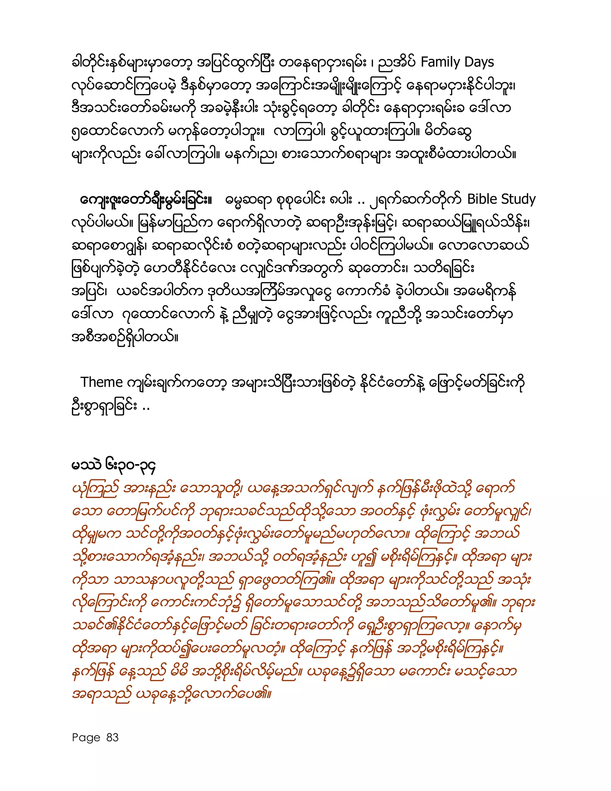 Page 83
ခါတိုင္းႏွစ္မ်ားမွာေတာ့ အျပင္ထြက္ျပီး တေနရာငွားရမ္း ၊ ညအိပ္ Family Days
လုပ္ေဆာင္ၾကေပမဲ့ ဒီႏွစ္မွာေတာ့ အေၾကာင္းအမ်ိဳးမ်ိဳးေၾကာင့္ ေနရာမငွားႏိုင္ပါဘူး၊
ဒီအသင္းေတာ္ခမ္းမကို အခမဲ့နီးပါး သံုးခြင့္ရေတာ့ ခါတိုင္း ေနရာငွားရမ္းခ ေဒၚလာ
၅ေထာင္ေလာက္ မကုန္ေတာ့ပါဘူး။ လာၾကပါ၊ ခြင့္ယူထားၾကပါ။ မိတ္ေဆြ
မ်ားကိုလည္း ေခၚလာၾကပါ။ မနက္၊ည၊ စားေသာက္စရာမ်ား အထူးစီမံထားပါတယ္။
ေက်းဇူးေတာ္ခ်ီးမြမ္းျခင္း။ ဓမၼဆရာ စုစုေပါင္း ၈ပါး .. ၂ရက္ဆက္တိုက္ Bible Study
လုပ္ပါမယ္။ ျမန္မာျပည္က ေရာက္ရွိလာတဲ့ ဆရာဦးအုန္းျမင့္၊ ဆရာဆယ္ျမဴူရယ္သိန္း၊
ဆရာေစာဂြ်န္၊ ဆရာဆလိုင္းစံ စတဲ့ဆရာမ်ားလည္း ပါ၀င္ၾကပါမယ္။ ေလာေလာဆယ္
ျဖစ္ပ်က္ခဲ့တဲ့ ေဟတီႏိုင္ငံေလး ငလွ်င္ဒဏ္အတြက္ ဆုေတာင္း၊ သတိရျခင္း
အျပင္၊ ယခင္အပါတ္က ဒုတိယအၾကိမ္အလႈေငြ ေကာက္ခံ ခဲ့ပါတယ္။ အေမရိကန္
ေဒၚလာ ၇ေထာင္ေလာက္ နဲ႔ ညီမွ်တဲ့ ေငြအားျဖင့္လည္း ကူညီဘို႔ အသင္းေတာ္မွာ
အစီအစဥ္ရွိပါတယ္။
Theme က်မ္းခ်က္ကေတာ့ အမ်ားသိျပီးသားျဖစ္တဲ့ ႏိုင္ငံေတာ္နဲ႔ ေျဖာင့္မတ္ျခင္းကို
ဦးစြာရွာျခင္း ..
မႆဲ ၆း၃၀-၃၄
ယံုၾကည္ အားနည္း ေသာသူတို႔၊ ယေန႔အသက္ရွင္လ်က္ နက္ျဖန္မီးဖိုထဲသို႔ ေရာက္
ေသာ ေတာျမက္ပင္ကို ဘုရားသခင္သည္ထိုသို႔ေသာ အဝတ္ႏွင့္ ဖံုးလႊမ္း ေတာ္မူလွ်င္၊
ထိုမွ်မက သင္တို႔ကိုအဝတ္ႏွင့္ဖံုးလႊမ္းေတာ္မူမည္မဟုတ္ေလာ။ ထိုေၾကာင့္ အဘယ္
သို႔စားေသာက္ရအံ့နည္း၊ အဘယ္သို႔ ဝတ္ရအံ့နည္း ဟူ၍ မစိုးရိမ္ၾကႏွင့္။ ထိုအရာ မ်ား
ကိုသာ သာသနာပလူတို႔သည္ ရွာေဖြတတ္ၾက၏။ ထိုအရာ မ်ားကိုသင္တို႔သည္ အသံုး
လိုေၾကာင္းကို ေကာင္းကင္ဘံု၌ ရွိေတာ္မူေသာသင္တို႔ အဘသည္သိေတာ္မူ၏။ ဘုရား
သခင္၏ႏိုင္ငံေတာ္ႏွင့္ေျဖာင့္မတ္ ျခင္းတရားေတာ္ကို ေရွ႔ဦးစြာရွာၾကေလာ့။ ေနာက္မွ
ထိုအရာ မ်ားကိုထပ္၍ေပးေတာ္မူလတံ့။ ထိုေၾကာင့္ နက္ျဖန္ အဘို႔မစိုးရိမ္ၾကႏွင့္။
နက္ျဖန္ ေန႔သည္ မိမိ အဘို႔စိုးရိမ္လိမ့္မည္။ ယခုေန႔၌ရွိေသာ မေကာင္း မသင့္ေသာ
အရာသည္ ယခုေန႔ဘို႔ေလာက္ေပ၏။
 