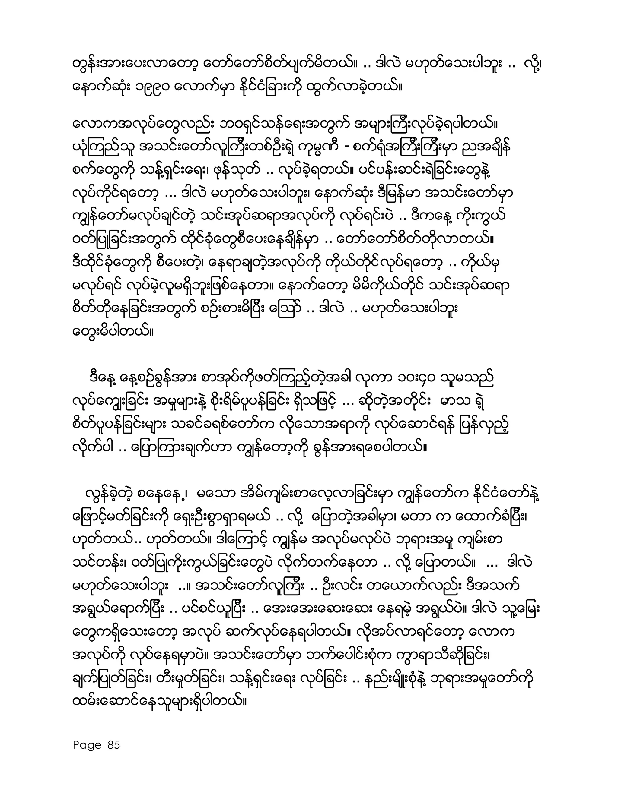 Page 85
တြန္းအားေပးလာေတာ့ ေတာ္ေတာ္စိတ္ပ်က္မိတယ္။ .. ဒါလဲ မဟုတ္ေသးပါဘူး .. လို႔၊
ေနာက္ဆံုး ၁၉၉၀ ေလာက္မွာ ႏိုင္ငံျခားကို ထြက္လာခဲ့တယ္။
ေလာကအလုပ္ေတြလည္း ဘ၀ရွင္သန္ေရးအတြက္ အမ်ားၾကီးလုပ္ခဲ့ရပါတယ္။
ယံုၾကည္သူ အသင္းေတာ္လူၾကီးတစ္ဦးရဲ့ ကုမၼဏီ - စက္ရံုအၾကီးၾကီးမွာ ညအခ်ိန္
စက္ေတြကို သန္႔ရွင္းေရး၊ ဖုန္သုတ္ .. လုပ္ခဲ့ရတယ္။ ပင္ပန္းဆင္းရဲျခင္းေတြနဲ႔
လုပ္ကိုင္ရေတာ့ ... ဒါလဲ မဟုတ္ေသးပါဘူး၊ ေနာက္ဆံုး ဒီျမန္မာ အသင္းေတာ္မွာ
ကြ်န္ေတာ္မလုပ္ခ်င္တဲ့ သင္းအုပ္ဆရာအလုပ္ကို လုပ္ရင္းပဲ .. ဒီကေန႔ ကိုးကြယ္
၀တ္္ျပဳျခင္းအတြက္ ထိုင္ခံုေတြစီေပးေနခ်ိန္မွာ .. ေတာ္ေတာ္စိတ္တိုလာတယ္။
ဒီထိုင္ခံုေတြကို စီေပးတဲ့၊ ေနရာခ်တဲ့အလုပ္ကို ကုိယ္တိုင္လုပ္ရေတာ့ .. ကိုယ္မွ
မလုပ္ရင္ လုပ္မဲ့လူမရွိဘူးျဖစ္ေနတာ။ ေနာက္ေတာ့ မိမိကုိယ္တိုင္ သင္းအုပ္ဆရာ
စိတ္တိုေနျခင္းအတြက္ စဥ္းစားမိျပီး ေၾသာ္ .. ဒါလဲ .. မဟုတ္ေသးပါဘူး
ေတြးမိပါတယ္။
ဒီေန႔ ေန႔စဥ္ခြန္အား စာအုပ္ကိုဖတ္ၾကည့္တဲ့အခါ လုကာ ၁၀း၄၀ သူမသည္
လုပ္ေကြ်းျခင္း အမႈမ်ားနဲ႔ စိုးရိမ္ပူပန္ျခင္း ရွိသျဖင့္ ... ဆိုတဲ့အတိုင္း မာသ ရဲ့
စိတ္ပူပန္ျခင္းမ်ား သခင္ခရစ္ေတာ္က လိုေသာအရာကို လုပ္ေဆာင္ရန္ ျပန္လွည့္
လုိက္ပါ .. ေျပာၾကားခ်က္ဟာ ကြ်န္ေတာ့ကို ခြန္အားရေစပါတယ္။
လြန္ခဲ့တဲ့ စေနေန႕၊ မေသာ အိမ္က်မ္းစာေလ့လာျခင္းမွာ ကြ်န္ေတာ္က ႏိုင္ငံေတာ္နဲ႔
ေျဖာင့္မတ္ျခင္းကို ေရွးဦးစြာရွာရမယ္ .. လို႔ ေျပာတဲ့အခါမွာ၊ မတာ က ေထာက္ခံျပီး၊
ဟုတ္တယ္.. ဟုတ္တယ္။ ဒါေၾကာင့္ ကြ်န္မ အလုပ္မလုပ္ပဲ ဘုရားအမႈ က်မ္းစာ
သင္တန္း၊ ၀တ္ျပဳကိုးကြယ္ျခင္းေတြပဲ လိုက္တက္ေနတာ .. လုိ႔ ေျပာတယ္။ ... ဒါလဲ
မဟုတ္ေသးပါဘူး ..။ အသင္းေတာ္လူၾကီး .. ဦးလင္း တေယာက္လည္း ဒီအသက္
အရြယ္ေရာက္ျပီး .. ပင္စင္ယူျပီး .. ေအးေအးေဆးေဆး ေနရမဲ့ အရြယ္ပဲ။ ဒါလဲ သူ႔ေျမး
ေတြကရွိေသးေတာ့ အလုပ္ ဆက္လုပ္ေနရပါတယ္။ လုိအပ္လာရင္ေတာ့ ေလာက
အလုပ္ကို လုပ္ေနရမွာပဲ။ အသင္းေတာ္မွာ ဘက္ေပါင္းစံုက ကြာရာသီဆိုျခင္း၊
ခ်က္ျပဳတ္ျခင္း၊ တီးမႈတ္ျခင္း၊ သန္႔ရွင္းေရး လုပ္ျခင္း .. နည္းမ်ိဳးစံုနဲ႔ ဘုရားအမႈေတာ္ကို
ထမ္းေဆာင္ေနသူမ်ားရွိပါတယ္။
 