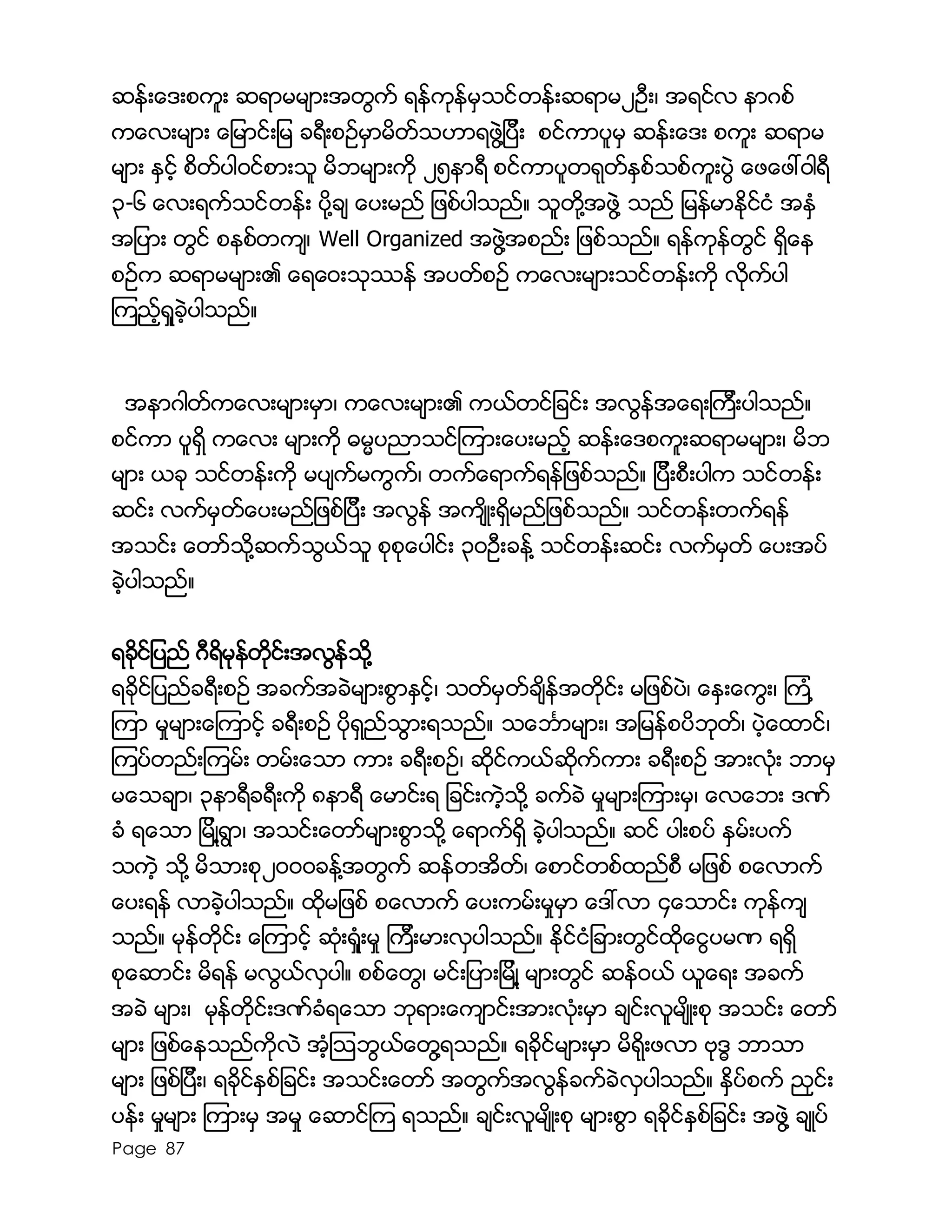 Page 87
ဆန္းေဒးစကူး ဆရာမမ်ားအတြက္ ရန္ကုန္မွသင္တန္းဆရာမ၂ဦး၊ အရင္လ နာဂစ္
ကေလးမ်ား ေျမာင္းျမ ခရီးစဥ္မွာမိတ္သဟာရဖြဲ႔ျပီး စင္ကာပူမွ ဆန္းေဒး စကူး ဆရာမ
မ်ား ႏွင့္ စိတ္ပါ၀င္စားသူ မိဘမ်ားကို ၂၅နာရီ စင္ကာပူတရုတ္ႏွစ္သစ္ကူးပြဲ ေဖေဖၚ၀ါရီ
၃-၆ ေလးရက္သင္တန္း ပို႔ခ် ေပးမည္ ျဖစ္ပါသည္။ သူတို႔အဖြဲ႔ သည္ ျမန္မာႏိုင္ငံ အႏွံ
အျပား တြင္ စနစ္တက်၊ Well Organized အဖြဲ႔အစည္း ျဖစ္သည္။ ရန္ကုန္တြင္ ရွိေန
စဥ္က ဆရာမမ်ား၏ ေရေ၀းသုႆန္ အပတ္စဥ္ ကေလးမ်ားသင္တန္းကို လိုက္ပါ
ၾကည့္ရႈခဲ့ပါသည္။
အနာဂါတ္ကေလးမ်ားမွာ၊ ကေလးမ်ား၏ ကယ္တင္ျခင္း အလြန္အေရးၾကီးပါသည္။
စင္ကာ ပူရွိ ကေလး မ်ားကို ဓမၼပညာသင္ၾကားေပးမည့္ ဆန္းေဒစကူးဆရာမမ်ား၊ မိဘ
မ်ား ယခု သင္တန္းကို မပ်က္မကြက္၊ တက္ေရာက္ရန္ျဖစ္သည္။ ျပီးစီးပါက သင္တန္း
ဆင္း လက္မွတ္ေပးမည္ျဖစ္ျပီး အလြန္ အက်ိဳးရွိမည္ျဖစ္သည္။ သင္တန္းတက္ရန္
အသင္း ေတာ္သို႔ဆက္သြယ္သူ စုစုေပါင္း ၃၀ဦးခန္႔ သင္တန္းဆင္း လက္မွတ္ ေပးအပ္
ခဲ့ပါသည္။
ရခိုင္ျပည္ ဂီရိမုန္တိုင္းအလြန္သို႔
ရခိုင္ျပည္ခရီးစဥ္ အခက္အခဲမ်ားစြာႏွင့္၊ သတ္မွတ္ခ်ိန္အတိုင္း မျဖစ္ပဲ၊ ေႏွးေကြး၊ ၾကံ ့
ၾကာ မႈမ်ားေၾကာင့္ ခရီးစဥ္ ပိုရွည္သြားရသည္။ သေဘၤာမ်ား၊ အျမန္စပိဘုတ္၊ ပဲ့ေထာင္၊
ၾကပ္တည္းၾကမ္း တမ္းေသာ ကား ခရီးစဥ္၊ ဆိုင္ကယ္ဆိုက္ကား ခရီးစဥ္ အားလံုး ဘာမွ
မေသခ်ာ၊ ၃နာရီခရီးကို ၈နာရီ ေမာင္းရ ျခင္းကဲ့သို႔ ခက္ခဲ မႈမ်ားၾကားမွ၊ ေလေဘး ဒဏ္
ခံ ရေသာ ျမိဳ႔ရြာ၊ အသင္းေတာ္မ်ားစြာသို႔ ေရာက္ရွိ ခဲ့ပါသည္။ ဆင္ ပါးစပ္ ႏွမ္းပက္
သကဲ့ သို႔ မိသားစု၂၀၀၀ခန္႔အတြက္ ဆန္တအိတ္၊ ေစာင္တစ္ထည္စီ မျဖစ္ စေလာက္
ေပးရန္ လာခဲ့ပါသည္။ ထိုမျဖစ္ စေလာက္ ေပးကမ္းမႈမွာ ေဒၚလာ ၄ေသာင္း ကုန္က်
သည္။ မုန္တိုင္း ေၾကာင့္ ဆံုးရံႈးမႈ ၾကီးမားလွပါသည္။ ႏိုင္ငံျခားတြင္ထိုေငြပမဏ ရရွိ
စုေဆာင္း မိရန္ မလြယ္လွပါ။ စစ္ေတြ၊ မင္းျပားျမိဳ႔ မ်ားတြင္ ဆန္၀ယ္ ယူေရး အခက္
အခဲ မ်ား၊ မုန္တိုင္းဒဏ္ခံရေသာ ဘုရားေက်ာင္းအားလံုးမွာ ခ်င္းလူမ်ိဳးစု အသင္း ေတာ္
မ်ား ျဖစ္ေနသည္ကိုလဲ အံ့ၾသဘြယ္ေတြ႔ရသည္။ ရခိုင္မ်ားမွာ မိရိုးဖလာ ဗုဒၶ ဘာသာ
မ်ား ျဖစ္ျပီး၊ ရခုိင္ႏွစ္ျခင္း အသင္းေတာ္ အတြက္အလြန္ခက္ခဲလွပါသည္။ ႏွိပ္စက္ ညွင္း
ပန္း မႈမ်ား ၾကားမွ အမႈ ေဆာင္ၾက ရသည္။ ခ်င္းလူမ်ိဳးစု မ်ားစြာ ရခိုင္ႏွစ္ျခင္း အဖြဲ႔ ခ်ဳပ္
 