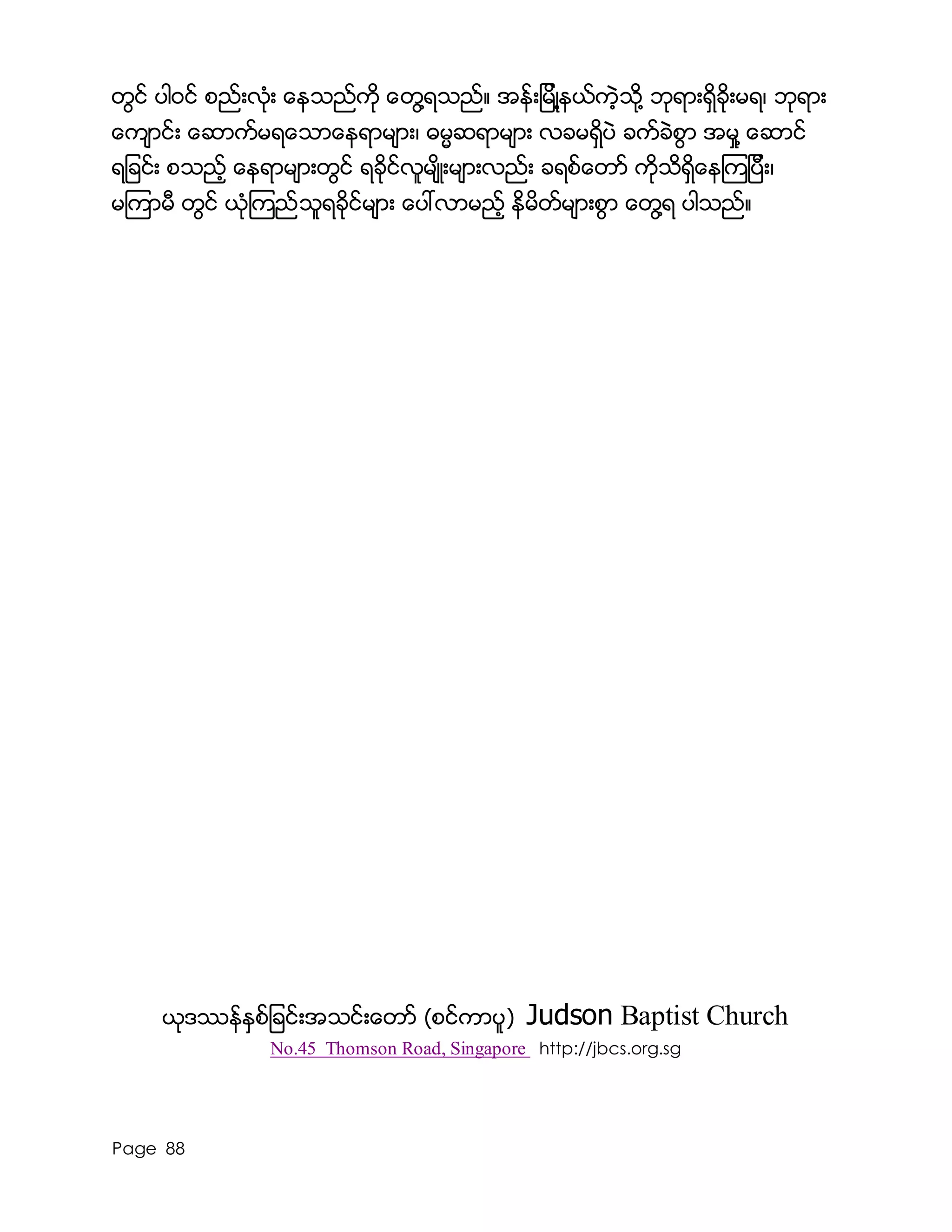 Page 88
တြင္ ပါ၀င္ စည္းလံုး ေနသည္ကို ေတြ႔ရသည္။ အန္းျမိဳ႔နယ္ကဲ့သို႔ ဘုရားရွိခိုးမရ၊ ဘုရား
ေက်ာင္း ေဆာက္မရေသာေနရာမ်ား၊ ဓမၼဆရာမ်ား လခမရွိပဲ ခက္ခဲစြာ အမႈ႔ ေဆာင္
ရျခင္း စသည့္ ေနရာမ်ားတြင္ ရခိုင္လူမ်ိဳးမ်ားလည္း ခရစ္ေတာ္ ကိုသိရွိေနၾကျပီး၊
မၾကာမီ တြင္ ယံုၾကည္သူရခိုင္မ်ား ေပၚလာမည့္ နိမိတ္မ်ားစြာ ေတြ႔ရ ပါသည္။
ယုဒႆန္ႏွစ္ျခင္းအသင္းေတာ္ (စင္ကာပူ) Judson Baptist Church
No.45 Thomson Road, Singapore http://jbcs.org.sg
 