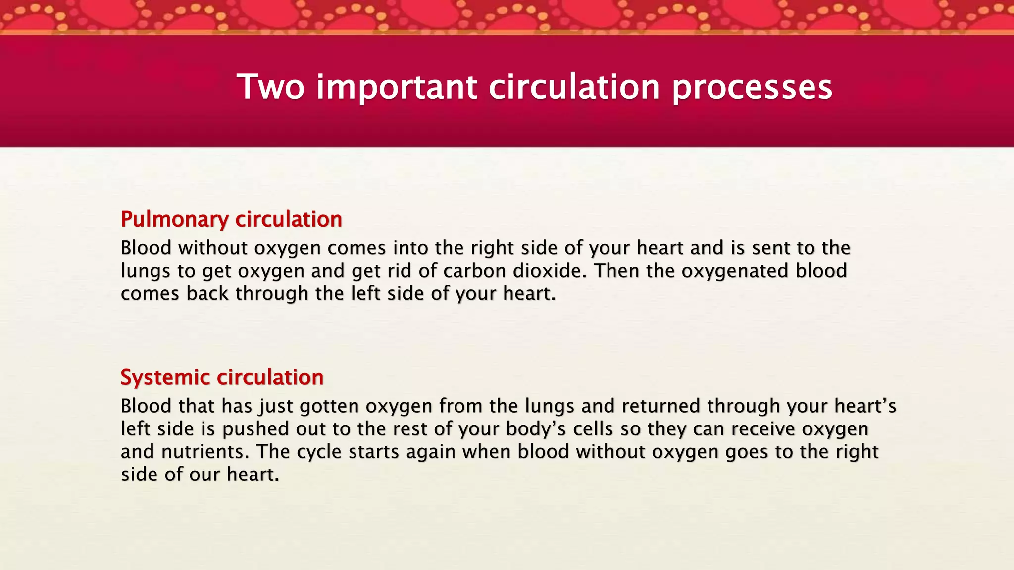 Two important circulation processes
Pulmonary circulation
Blood without oxygen comes into the right side of your heart and is sent to the
lungs to get oxygen and get rid of carbon dioxide. Then the oxygenated blood
comes back through the left side of your heart.
Systemic circulation
Blood that has just gotten oxygen from the lungs and returned through your heart’s
left side is pushed out to the rest of your body’s cells so they can receive oxygen
and nutrients. The cycle starts again when blood without oxygen goes to the right
side of our heart.
 
