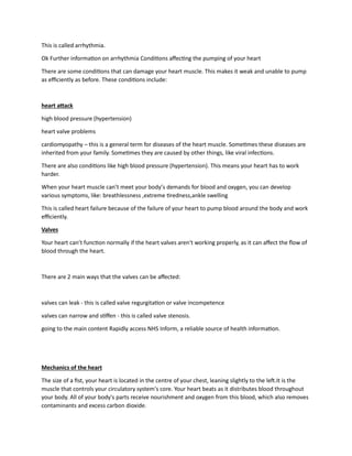 This is called arrhythmia.
Ok Further information on arrhythmia Conditions affecting the pumping of your heart
There are some conditions that can damage your heart muscle. This makes it weak and unable to pump
as efficiently as before. These conditions include:
heart attack
high blood pressure (hypertension)
heart valve problems
cardiomyopathy – this is a general term for diseases of the heart muscle. Sometimes these diseases are
inherited from your family. Sometimes they are caused by other things, like viral infections.
There are also conditions like high blood pressure (hypertension). This means your heart has to work
harder.
When your heart muscle can’t meet your body’s demands for blood and oxygen, you can develop
various symptoms, like: breathlessness ,extreme tiredness,ankle swelling
This is called heart failure because of the failure of your heart to pump blood around the body and work
efficiently.
Valves
Your heart can’t function normally if the heart valves aren't working properly, as it can affect the flow of
blood through the heart.
There are 2 main ways that the valves can be affected:
valves can leak - this is called valve regurgitation or valve incompetence
valves can narrow and stiffen - this is called valve stenosis.
going to the main content Rapidly access NHS Inform, a reliable source of health information.
Mechanics of the heart
The size of a fist, your heart is located in the centre of your chest, leaning slightly to the left.It is the
muscle that controls your circulatory system's core. Your heart beats as it distributes blood throughout
your body. All of your body's parts receive nourishment and oxygen from this blood, which also removes
contaminants and excess carbon dioxide.
 
