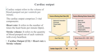 Cardiac output
Cardiac output refers to the volume of
blood pumped out per ventricle per
minute.
The cardiac output comprises 2 vital
components:
•Heart rate: It refers to the number of
times the heart beats per minute (bpm).
•Stroke volume: It refers to the quantity
of blood pumped out of each ventricle
with every heartbeat.
 Cardiac Output (CO) = Heart rate x
Stroke volume
 