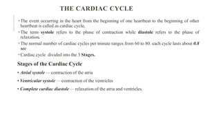 THE CARDIAC CYCLE
The event occurring in the heart from the beginning of one heartbeat to the beginning of other
heartbeat is called as cardiac cycle.
The term systole refers to the phase of contraction while diastole refers to the phase of
relaxation.
The normal number of cardiac cycles per minute ranges from 60 to 80. each cycle lasts about 0.8
sec
Cardiac cycle divided into the 3 Stages.
Stages of the Cardiac Cycle
• Atrial systole — contraction of the atria
• Ventricular systole — contraction of the ventricles
• Complete cardiac diastole — relaxation of the atria and ventricles.
 